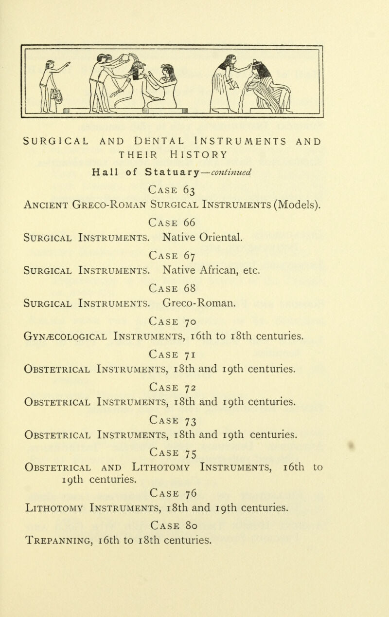 Surgical and dental Instruments and their h istory Hall of Statuary—continued Case 63 Ancient Greco-Roman Surgical Instruments (Models). Case 66 Surgical Instruments. Native Oriental. Case 67 Surgical Instruments. Native African, etc. Case 68 Surgical Instruments. Greco-Roman. Case 70 Gynaecological Instruments, 16th to 18th centuries. Case 71 Obstetrical Instruments, 18th and 19th centuries. Case 72 Obstetrical Instruments, 18th and 19th centuries. Case 73 Obstetrical Instruments, 18th and 19th centuries. Case 75 Obstetrical and Lithotomy Instruments, 16th to 19th centuries. Case 76 Lithotomy Instruments, 18th and 19th centuries. Case 80 Trepanning, 16th to 18th centuries.