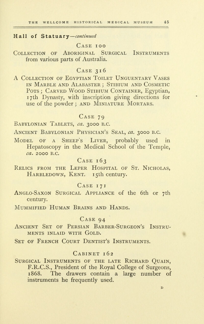 Hall of Statuary—continued Case ioo Collection of Aboriginal Surgical Instruments from various parts of Australia. Case 316 A Collection of Egyptian Toilet Unguentary Vases in Marble and Alabaster ; Stibium and Cosmetic Pots ; Carved Wood Stibium Container, Egyptian, 17th Dynasty, with inscription giving directions for use of the powder ; and Miniature Mortars. Case 79 Babylonian Tablets, ca. 3000 b.c. Ancient Babylonian Physician's Seal, ca. 3000 b.c. Model of a Sheep's Liver, probably used in Hepatoscopy in the Medical School of the Temple, ca. 2000 B.C. Case 163 Relics from the Leper Hospital of St. Nicholas, Harbledown, Kent. 15th century. Case 171 Anglo-Saxon Surgical Appliance of the 6th or 7th century. Mummified Human Brains and Hands. Case 94 Ancient Set of Persian Barber-Surgeon's Instru- ments inlaid with Gold. Set of French Court Dentist's Instruments. Cabinet 162 Surgical Instruments of the late Richard Quain, F.R.C.S., President of the Royal College of Surgeons, 1868. The drawers contain a large number of instruments he frequently used.