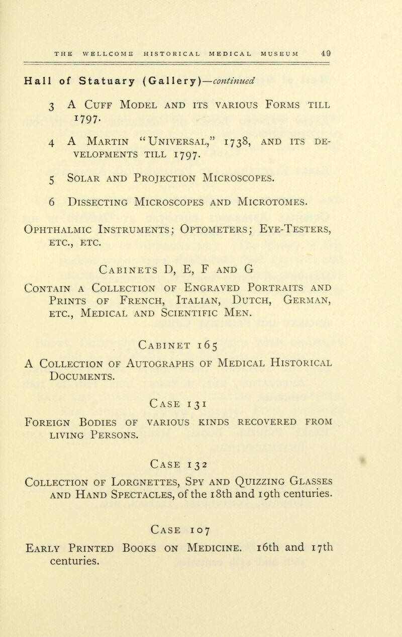 Hall of Statuary (Gallery)—continued 3 A Cuff Model and its various Forms till 1797. 4 A Martin  Universal, 1738, and its de- velopments till 1797. 5 Solar and Projection Microscopes. 6 Dissecting Microscopes and Microtomes. Ophthalmic Instruments; Optometers; Eye-Testers, etc., etc. Cabinets D, E, F and G Contain a Collection of Engraved Portraits and Prints of French, Italian, Dutch, German, etc., Medical and Scientific Men. Cabinet 165 A Collection of Autographs of Medical Historical Documents. Case 131 Foreign Bodies of various kinds recovered from living Persons. Case 132 Collection of Lorgnettes, Spy and Quizzing Glasses and Hand Spectacles, of the 18th and 19th centuries. Case 107 Early Printed Books on Medicine. 16th and 17th centuries.