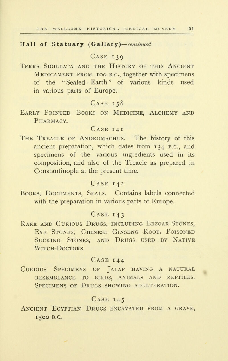 Hall of Statuary (Gallery)—continued Case 139 Terra Sigillata and the History of this Ancient Medicament from 100 B.C., together with specimens of the  Sealed - Earth of various kinds used in various parts of Europe. Case 158 Early Printed Books on Medicine, Alchemy and Pharmacy. Case 141 The Treacle of Andromachus. The history of this ancient preparation, which dates from 134 B.C., and specimens of the various ingredients used in its composition, and also of the Treacle as prepared in Constantinople at the present time. Case 142 Books, Documents, Seals. Contains labels connected with the preparation in various parts of Europe. Case 143 Rare and Curious Drugs, including Bezoar Stones, Eye Stones, Chinese Ginseng Root, Poisoned Sucking Stones, and Drugs used by Native Witch-Doctors. Case 144 Curious Specimens of Jalap having a natural resemblance to birds, animals and reptiles. Specimens of Drugs showing adulteration. Case 145 Ancient Egyptian Drugs excavated from a grave, 1500 B.C.