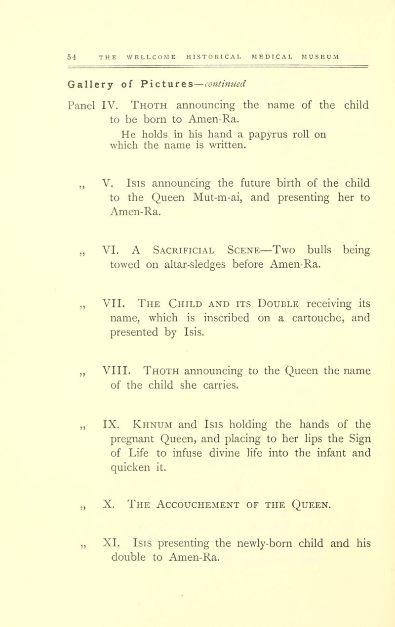 Gallery of Pictures—continued Panel IV. Thoth announcing the name of the child to be born to Amen-Ra. He holds in his hand a papyrus roll on which the name is written. „ V. Isis announcing the future birth of the child to the Queen Mut-m-ai, and presenting her to Amen-Ra. „ VI. A Sacrificial Scene—Two bulls being towed on altar-sledges before Amen-Ra. „ VII. The Child and its Double receiving its name, which is inscribed on a cartouche, and presented by Isis. ,, VIII. Thoth announcing to the Queen the name of the child she carries. „ IX. Khnum and Isis holding the hands of the pregnant Queen, and placing to her lips the Sign of Life to infuse divine life into the infant and quicken it. „ X. The Accouchement of the Queen. „ XI. Isis presenting the newly-born child and his double to Amen-Ra.