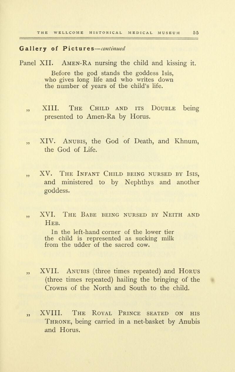 Gallery of Pictures—continued Panel XII. Amen-Ra nursing the child and kissing it. Before the god stands the goddess Isis, who gives long life and who writes down the number of years of the child's life. „ XIII. The Child and its Double being presented to Amen-Ra by Horus. „ XIV. Anubis, the God of Death, and Khnum, the God of Life. „ XV. The Infant Child being nursed by Isis, and ministered to by Nephthys and another goddess. XVI. The Babe being nursed by Neith and Heb. In the left-hand corner of the lower tier the child is represented as sucking milk from the udder of the sacred cow. XVII. Anubis (three times repeated) and Horus (three times repeated) hailing the bringing of the Crowns of the North and South to the child. XVIII. The Royal Prince seated on his Throne, being carried in a net-basket by Anubis and Horus.