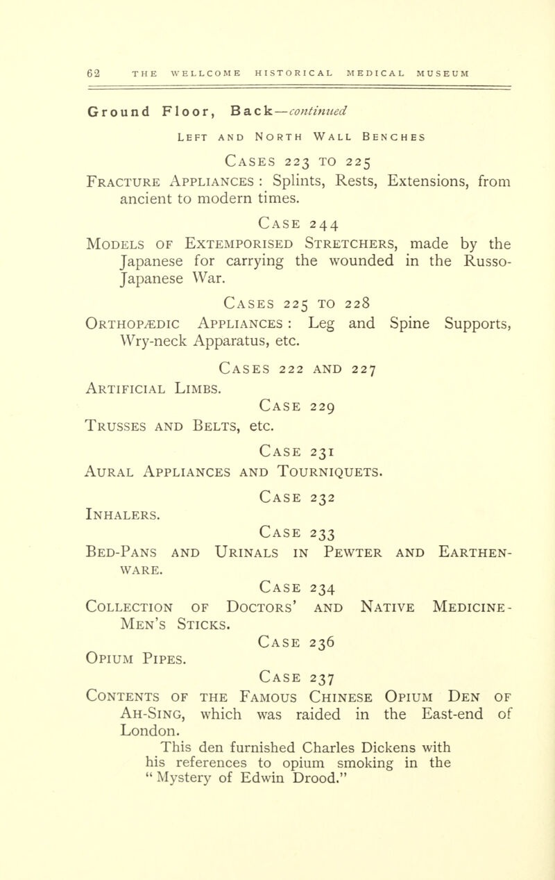 Ground Floor, Back—continued Left and North Wall Benches Cases 223 to 225 Fracture Appliances : Splints, Rests, Extensions, from ancient to modern times. Case 244 Models of Extemporised Stretchers, made by the Japanese for carrying the wounded in the Russo- Japanese War. Cases 225 to 228 Orthopedic Appliances : Leg and Spine Supports, Wry-neck Apparatus, etc. Cases 222 and 227 Artificial Limbs. Case 229 Trusses and Belts, etc. Case 231 Aural Appliances and Tourniquets. Case 232 Inhalers. Case 233 Bed-Pans and Urinals in Pewter and Earthen- ware. Case 234 Collection of Doctors' and Native Medicine- Men's Sticks. Case 236 Opium Pipes. Case 237 Contents of the Famous Chinese Opium Den of Ah-Sing, which was raided in the East-end of London. This den furnished Charles Dickens with his references to opium smoking in the  Mystery of Edwin Drood.