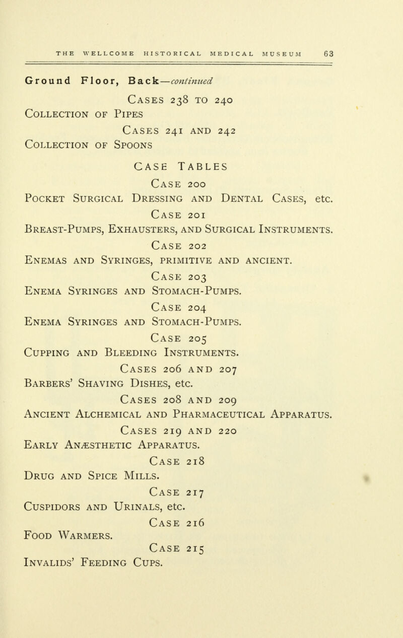 Ground Floor, Ba c k—continued Cases 238 to 240 Collection of Pipes Cases 241 and 242 Collection of Spoons Case Tables Case 200 Pocket Surgical Dressing and Dental Cases, etc. Case 201 Breast-Pumps, Exhausters, and Surgical Instruments. Case 202 Enemas and Syringes, primitive and ancient. Case 203 Enema Syringes and Stomach-Pumps. Case 204 Enema Syringes and Stomach-Pumps. Case 205 Cupping and Bleeding Instruments. Cases 206 and 207 Barbers' Shaving Dishes, etc. Cases 208 and 209 Ancient Alchemical and Pharmaceutical Apparatus. Cases 219 and 220 Early Anaesthetic Apparatus. Case 218 Drug and Spice Mills. Case 217 Cuspidors and Urinals, etc. Case 216 Food Warmers. Case 215 Invalids' Feeding Cups.