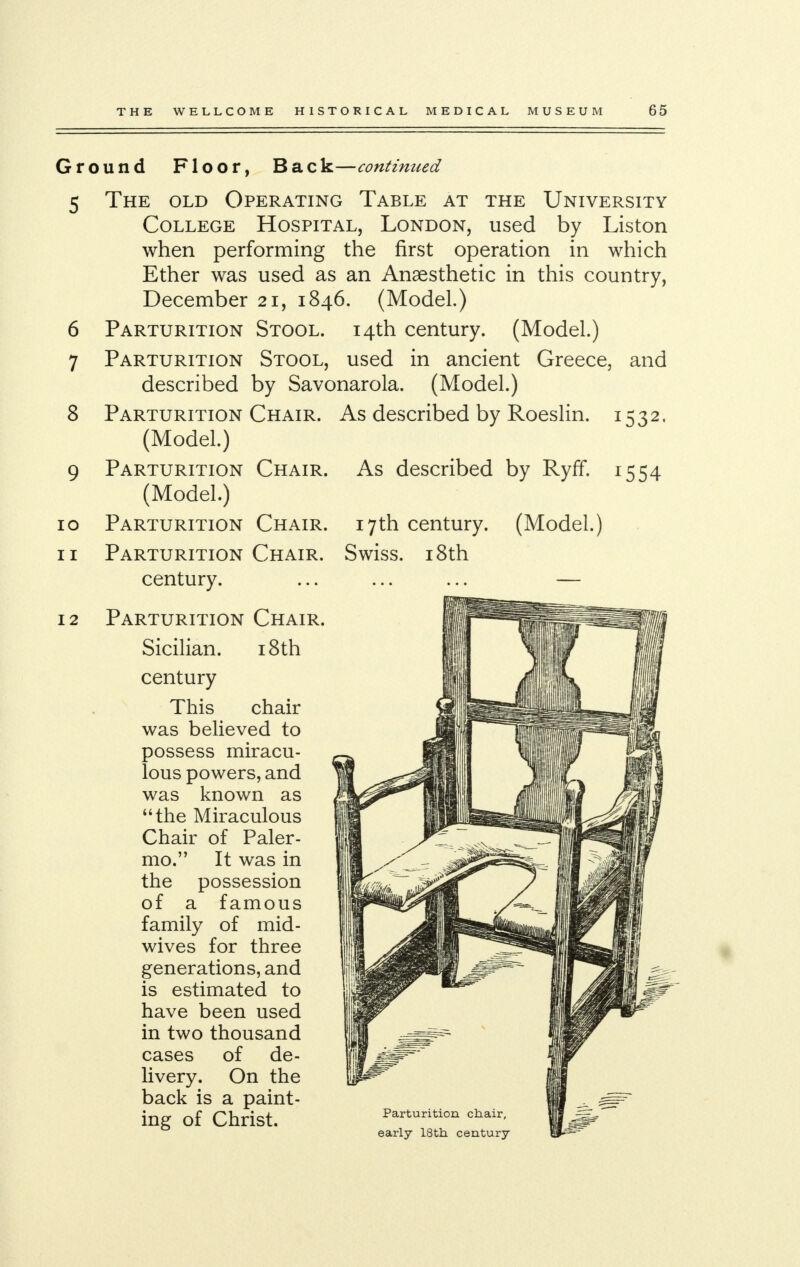 Ground Floor, Back—continued 5 The old Operating Table at the University College Hospital, London, used by Liston when performing the first operation in which Ether was used as an Anaesthetic in this country, December 21, 1846. (Model.) 6 Parturition Stool. 14th century. (Model.) 7 Parturition Stool, used in ancient Greece, and described by Savonarola. (Model.) 8 Parturition Chair. As described by Roeslin. 1532. (Model.) 9 Parturition Chair. As described by Ryff. 1554 (Model.) 10 Parturition Chair. 17th century. (Model.) 11 Parturition Chair. Swiss. 18th century. 12 Parturition Cha] Sicilian. 18th century This chair was believed to possess miracu- lous powers, and was known as the Miraculous Chair of Paler- mo. It was in the possession of a famous family of mid- wives for three generations, and is estimated to have been used in two thousand cases of de- livery. On the back is a paint- ing of Christ.