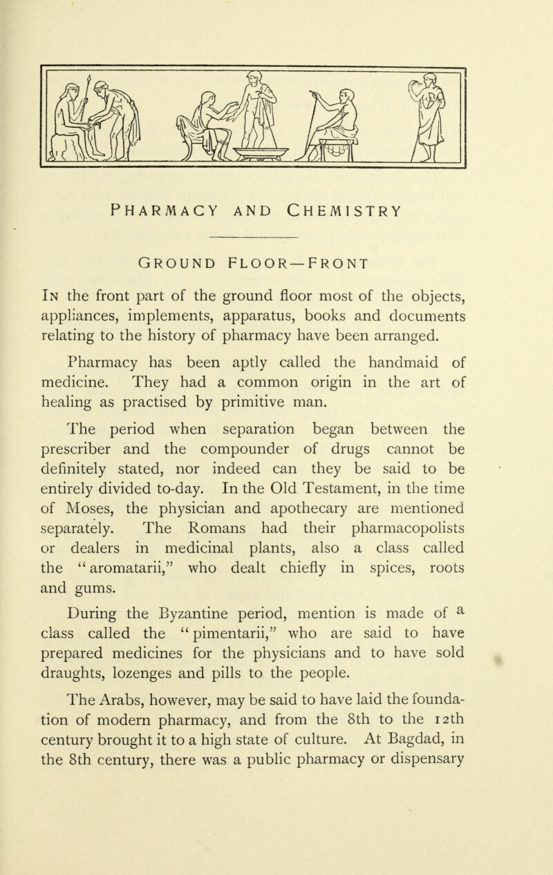 Pharmacy and Chemistry Ground floor—front In the front part of the ground floor most of the objects, appliances, implements, apparatus, books and documents relating to the history of pharmacy have been arranged. Pharmacy has been aptly called the handmaid of medicine. They had a common origin in the art of healing as practised by primitive man. The period when separation began between the prescriber and the compounder of drugs cannot be definitely stated, nor indeed can they be said to be entirely divided to-day. In the Old Testament, in the time of Moses, the physician and apothecary are mentioned separately. The Romans had their pharmacopolists or dealers in medicinal plants, also a class called the  aromatarii, who dealt chiefly in spices, roots and gums. During the Byzantine period, mention is made of a class called the  pimentarii, who are said to have prepared medicines for the physicians and to have sold draughts, lozenges and pills to the people. The Arabs, however, may be said to have laid the founda- tion of modern pharmacy, and from the 8th to the 12th century brought it to a high state of culture. At Bagdad, in the 8th century, there was a public pharmacy or dispensary