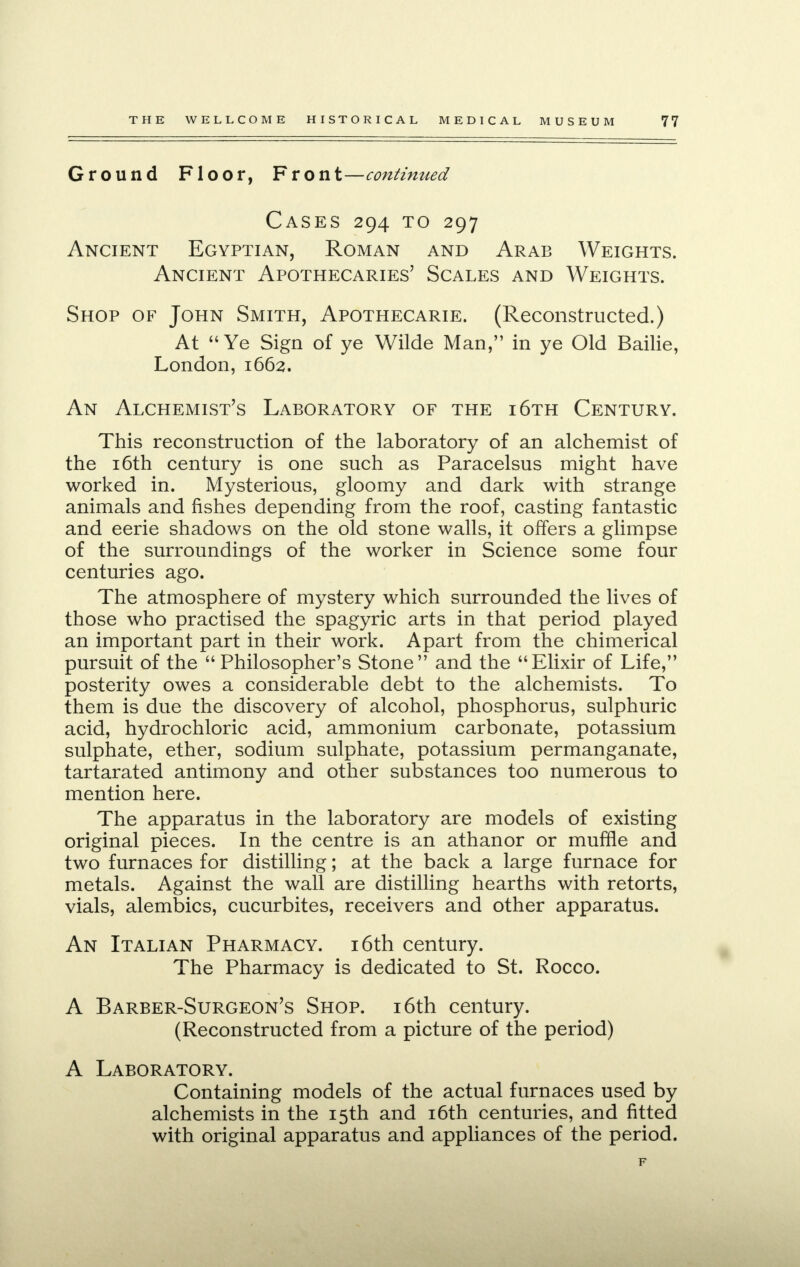 Ground Floor, Front—continued Cases 294 to 297 Ancient Egyptian, Roman and Arab Weights. Ancient Apothecaries' Scales and Weights. Shop of John Smith, Apothecarie. (Reconstructed.) At  Ye Sign of ye Wilde Man, in ye Old Bailie, London, 1662. An Alchemist's Laboratory of the i6th Century. This reconstruction of the laboratory of an alchemist of the 16th century is one such as Paracelsus might have worked in. Mysterious, gloomy and dark with strange animals and fishes depending from the roof, casting fantastic and eerie shadows on the old stone walls, it offers a glimpse of the surroundings of the worker in Science some four centuries ago. The atmosphere of mystery which surrounded the lives of those who practised the spagyric arts in that period played an important part in their work. Apart from the chimerical pursuit of the Philosopher's Stone and the Elixir of Life, posterity owes a considerable debt to the alchemists. To them is due the discovery of alcohol, phosphorus, sulphuric acid, hydrochloric acid, ammonium carbonate, potassium sulphate, ether, sodium sulphate, potassium permanganate, tartarated antimony and other substances too numerous to mention here. The apparatus in the laboratory are models of existing original pieces. In the centre is an athanor or muffle and two furnaces for distilling; at the back a large furnace for metals. Against the wall are distilling hearths with retorts, vials, alembics, cucurbites, receivers and other apparatus. An Italian Pharmacy. 16th century. The Pharmacy is dedicated to St. Rocco. A Barber-Surgeon's Shop. 16th century. (Reconstructed from a picture of the period) A Laboratory. Containing models of the actual furnaces used by alchemists in the 15th and 16th centuries, and fitted with original apparatus and appliances of the period.