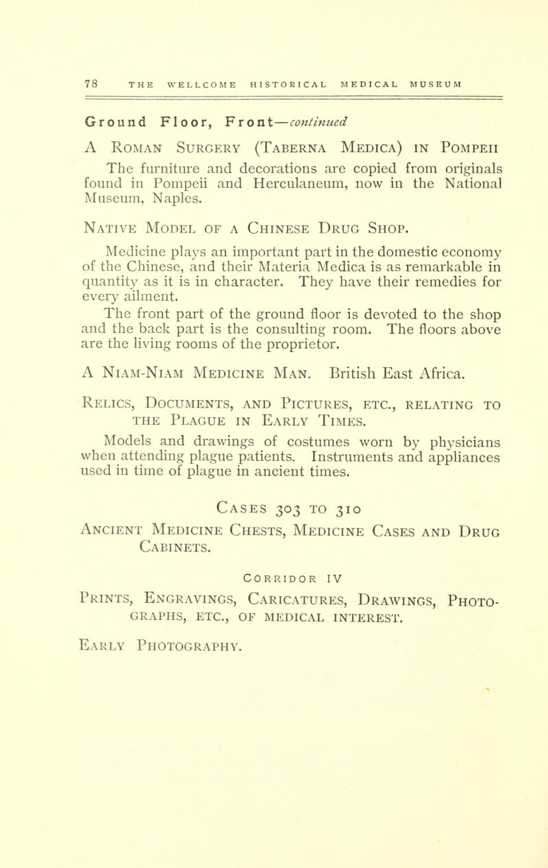 Ground Floor, Front—continued A Roman Surgery (Taberna Medica) in Pompeii The furniture and decorations are copied from originals found in Pompeii and Herculaneum, now in the National Museum, Naples. Native Model of a Chinese Drug Shop. Medicine plays an important part in the domestic economy of the Chinese, and their Materia Medica is as remarkable in quantity as it is in character. They have their remedies for every ailment. The front part of the ground floor is devoted to the shop and the back part is the consulting room. The floors above are the living rooms of the proprietor. A Niam-Niam Medicine Man. British East Africa. Relics, Documents, and Pictures, etc., relating to the Plague in Early Times. Models and drawings of costumes worn by physicians when attending plague patients. Instruments and appliances used in time of plague in ancient times. Cases 303 to 310 Ancient Medicine Chests, Medicine Cases and Drug Cabinets. Corridor IV Prints, Engravings, Caricatures, Drawings, Photo- graphs, etc., of medical interest. Early Photography.