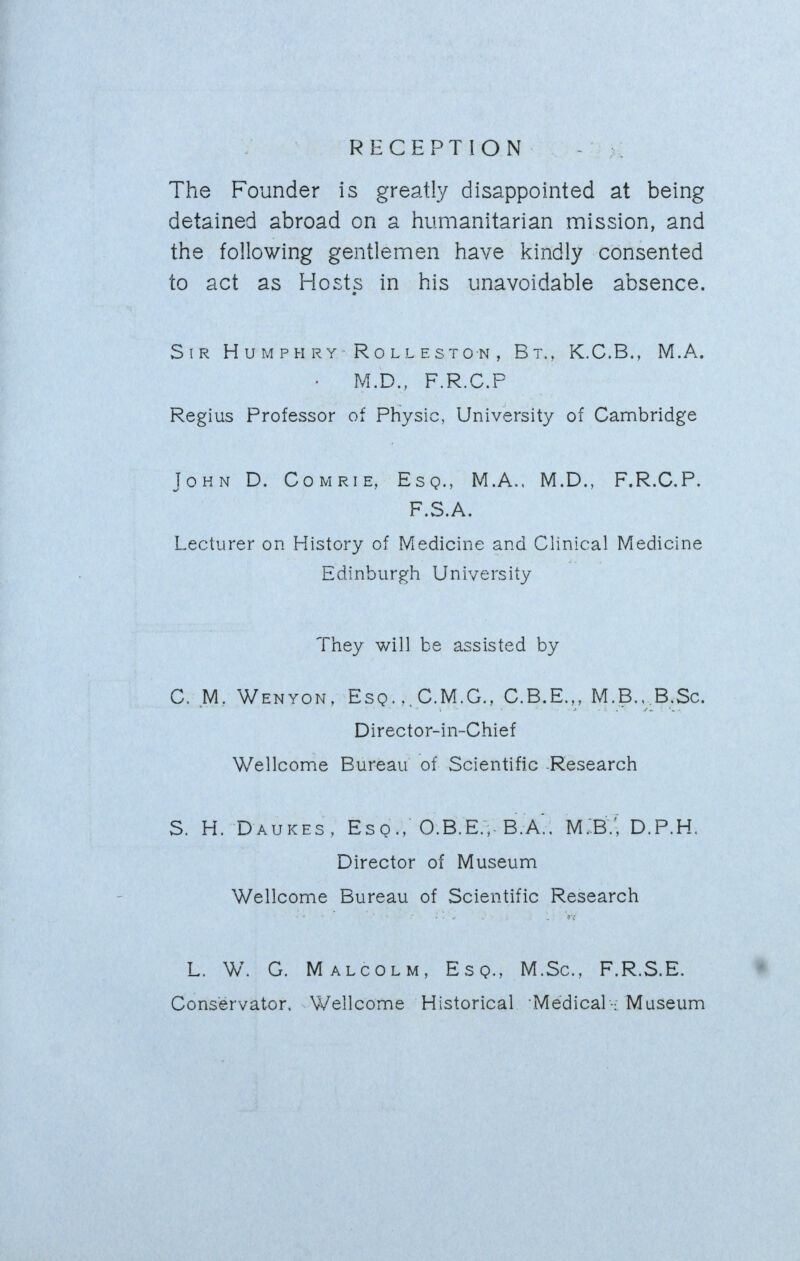 RECEPTION The Founder is greatty disappointed at being detained abroad on a humanitarian mission, and the following gentlemen have kindly consented to act as Hosts in his unavoidable absence. Sir H u m p h r y R o l l e s t o n , Bt., K.C.B., M.A. M.D., F.R.C.P Regius Professor of Physic, University of Cambridge John D. Comrie, Esq., M.A.. M.D., F.R.C.P. P • S • • Lecturer on History of Medicine and Clinical Medicine Edinburgh University They will be assisted by C. M. Wenyon, Esq.,.C.M.G., C.B.E.,, M.B.. B.Sc. Director-in-Chief Wellcome Bureau of Scientific -Research S. H. Daukes, Esq., 0.B.E.,.B.A'., MIB/, D.P.H. Director of Museum Wellcome Bureau of Scientific Research L. W. G. Malcolm, Esq., M.Sc, F.R.S.E. • Conservator, Wellcome Historical Medical-: Museum