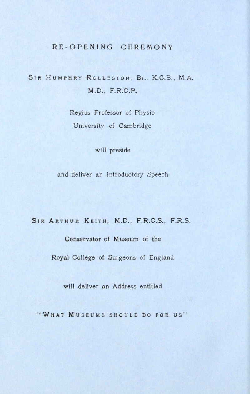 RE-OPENING CEREMONY Sir Humphry Rolleston, Bt., K.C.B., M.A. M.D., F.R.C.P. Regius Professor of Physic University of Cambridge will preside and deliver an Introductory Speech Sir Arthur Keith, M.D., F.R.C.S., F.R.S. Conservator of Museum of the Royal College of Surgeons of England will deliver an Address entitled •'What Museums should do for us
