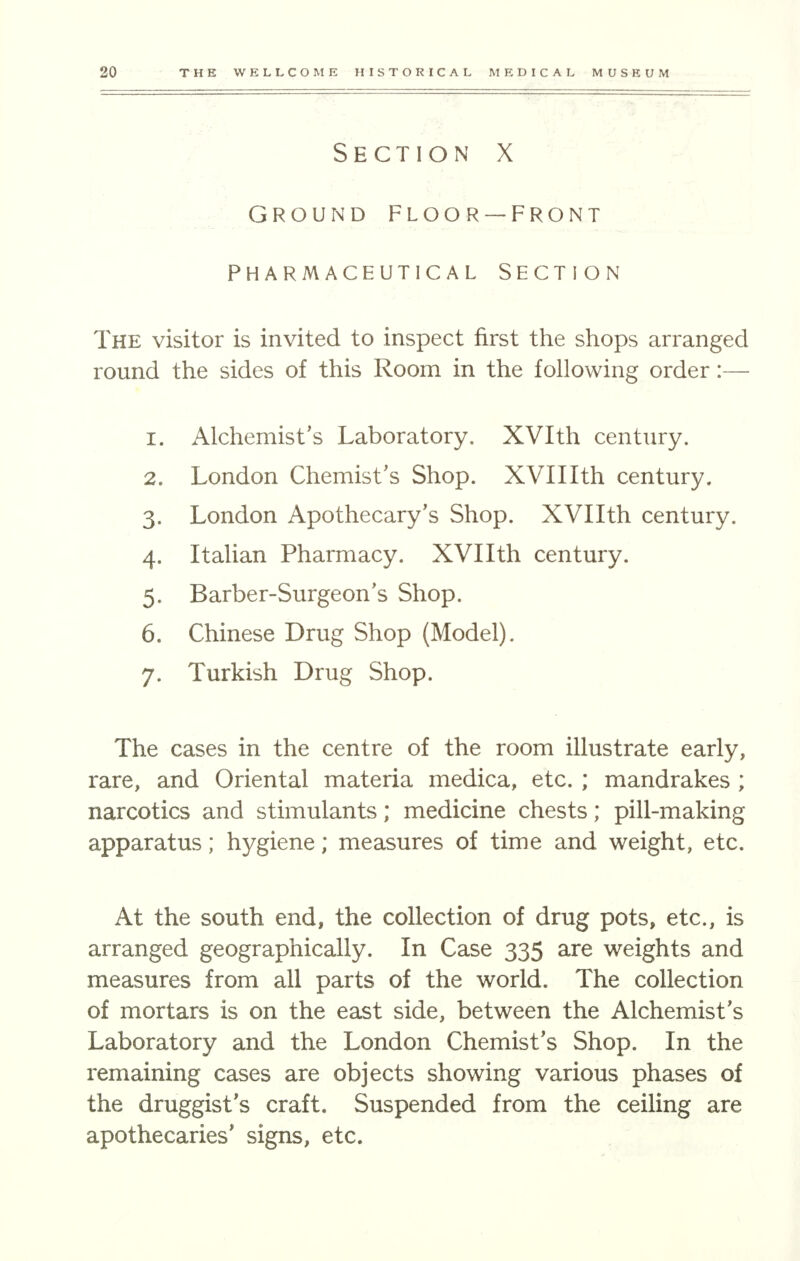 Section X • ; - - ^ GROUND FLOOR —FRONT PHARMACEUTICAL SECTION The visitor is invited to inspect first the shops arranged round the sides of this Room in the following order:— 1. Alchemist's Laboratory. XVIth century. 2. London Chemist's Shop. XVIIIth century. 3. London Apothecary's Shop. XVIIth century. 4. Italian Pharmacy. XVIIth century. 5. Barber-Surgeon's Shop. 6. Chinese Drug Shop (Model). 7. Turkish Drug Shop. The cases in the centre of the room illustrate early, rare, and Oriental materia medica, etc. ; mandrakes ; narcotics and stimulants; medicine chests; pill-making apparatus; hygiene; measures of time and weight, etc. At the south end, the collection of drug pots, etc., is arranged geographically. In Case 335 are weights and measures from all parts of the world. The collection of mortars is on the east side, between the Alchemist's Laboratory and the London Chemist's Shop. In the remaining cases are objects showing various phases of the druggist's craft. Suspended from the ceiling are apothecaries' signs, etc.