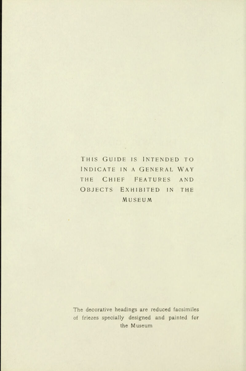 This Guide is intended to indicate in a General Way the Chief features and Objects Exhibited in the Museum The decorative headings are reduced facsimiles of friezes specially designed and painted for the Museum