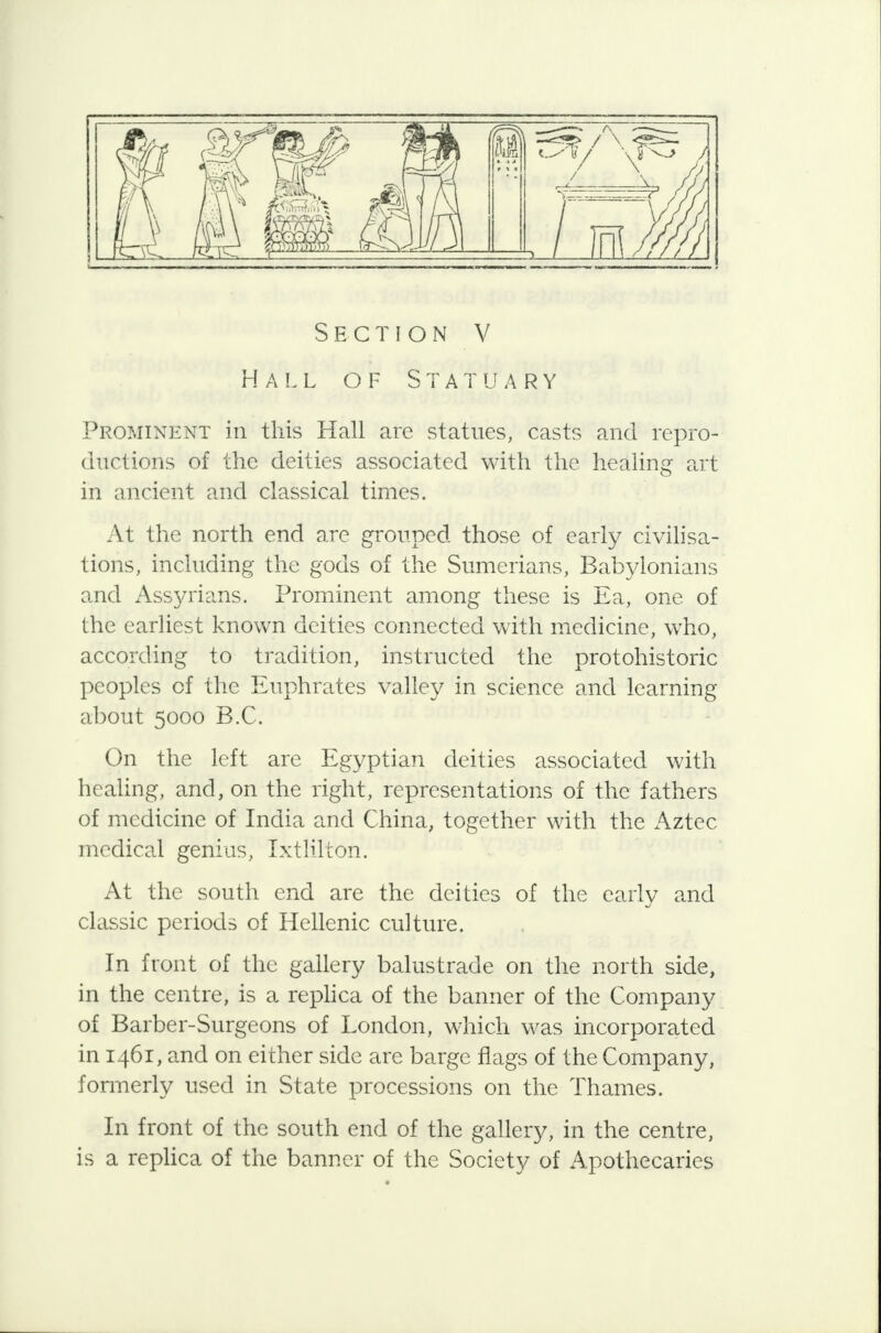 Hall of Statuary Prominent in this Hall are statues, casts and repro- ductions of the deities associated with the healing art in ancient and classical times. At the north end are grouped those of early civilisa- tions, including the gods of the Sumerians, Babylonians and Assyrians. Prominent among these is Ea, one of the earliest known deities connected with medicine, who, according to tradition, instructed the protohistoric peoples of the Euphrates valley in science and learning about 5000 B.C. On the left are Egyptian deities associated with healing, and, on the right, representations of the fathers of medicine of India and China, together with the Aztec medical genius, Ixtlilcon. At the south end are the deities of the early and classic periods of Hellenic culture. In front of the gallery balustrade on the north side, in the centre, is a replica of the banner of the Company of Barber-Surgeons of London, which was incorporated in 1461, and on either side are barge flags of the Company, formerly used in State processions on the Thames. In front of the south end of the gallery, in the centre, is a replica of the banner of the Society of Apothecaries