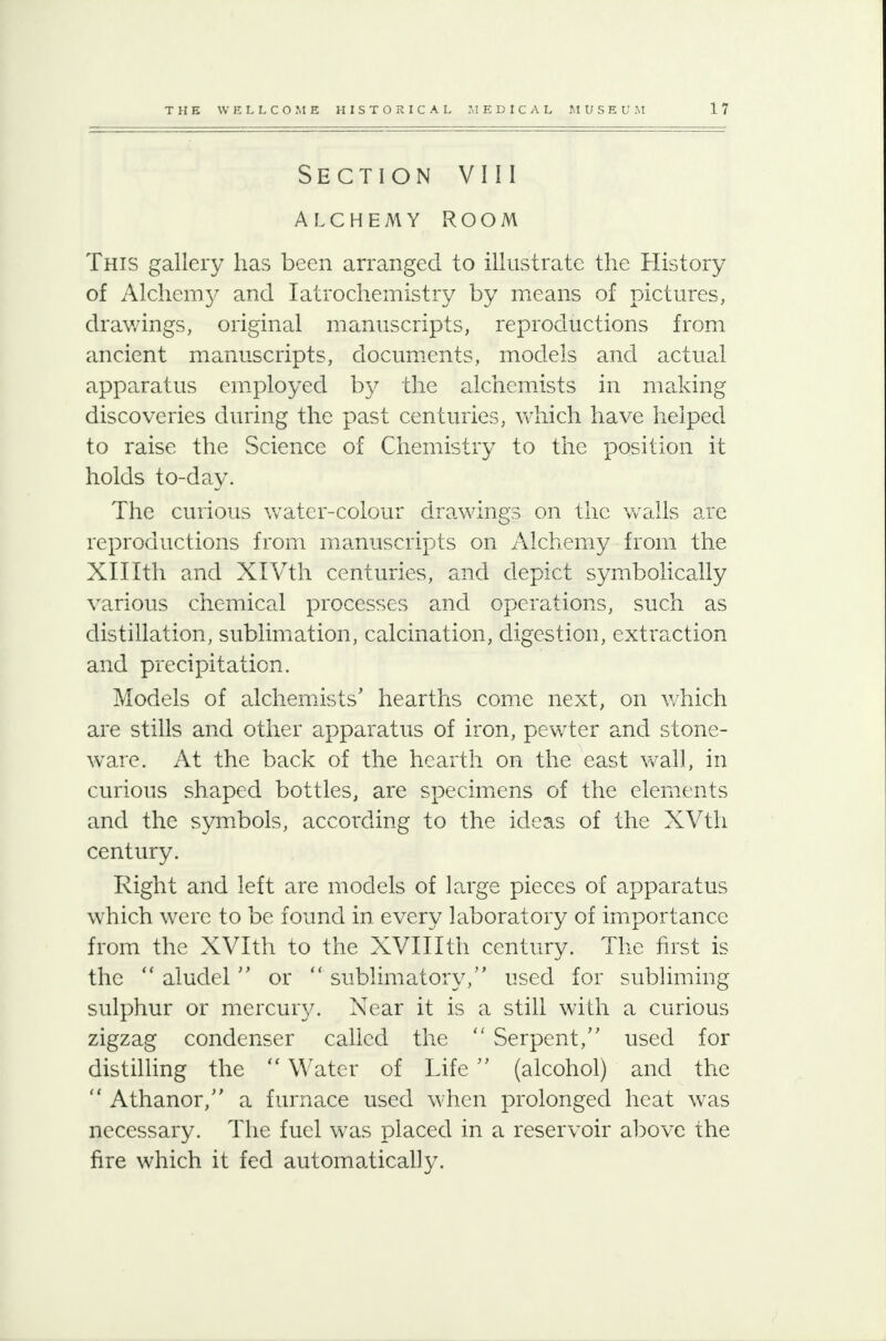 Section V111 ALCHEMY ROOM This gallery has been arranged to illustrate the History of Alchemy and Iatrochemistry by means of pictures, drawings, original manuscripts, reproductions from ancient manuscripts, documents, models and actual apparatus employed by the alchemists in making discoveries during the past centuries, which have helped to raise the Science of Chemistry to the position it holds to-day. The curious water-colour drawings on the walls are reproductions from manuscripts on Alchemy from the Xlllth and XlVth centuries, and depict symbolically various chemical processes and operations, such as distillation, sublimation, calcination, digestion, extraction and precipitation. Models of alchemists' hearths come next, on which are stills and other apparatus of iron, pewter and stone- ware. At the back of the hearth on the east wall, in curious shaped bottles, are specimens of the elements and the symbols, according to the ideas of the XVth century. Right and left are models of large pieces of apparatus which were to be found in every laboratory of importance from the XVIth to the XVIIIth century. The first is the  aludel or  sublimatory, used for subliming sulphur or mercury. Near it is a still with a curious zigzag condenser called the  Serpent, used for distilling the  Water of Life (alcohol) and the  Athanor, a furnace used when prolonged heat was necessary. The fuel was placed in a reservoir above the fire which it fed automatically.