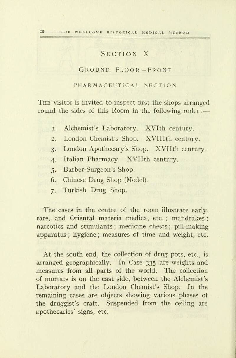 ground floor — front Pharmaceutical section The visitor is invited to inspect first the shops arranged round the sides of this Room in the following order:— 1. Alchemist's Laboratory. XVIth century. 2. London Chemist's Shop. XVIIIth century. 3. London Apothecary's Shop. XVIIth century. 4. Italian Pharmacy. XVIIth century. 5. Barber-Surgeon's Shop. 6. Chinese Drug Shop (Model). 7. Turkish Drug Shop. The cases in the centre of the room illustrate early, rare, and Oriental materia medica, etc. ; mandrakes ; narcotics and stimulants; medicine chests; pill-making apparatus; hygiene; measures of time and weight, etc. At the south end, the collection of drug pots, etc., is arranged geographically. In Case 335 are weights and measures from all parts of the world. The collection of mortars is on the east side, between the Alchemist's Laboratory and the London Chemist's Shop. In the remaining cases are objects showing various phases of the druggist's craft. Suspended from the ceiling are apothecaries' signs, etc.