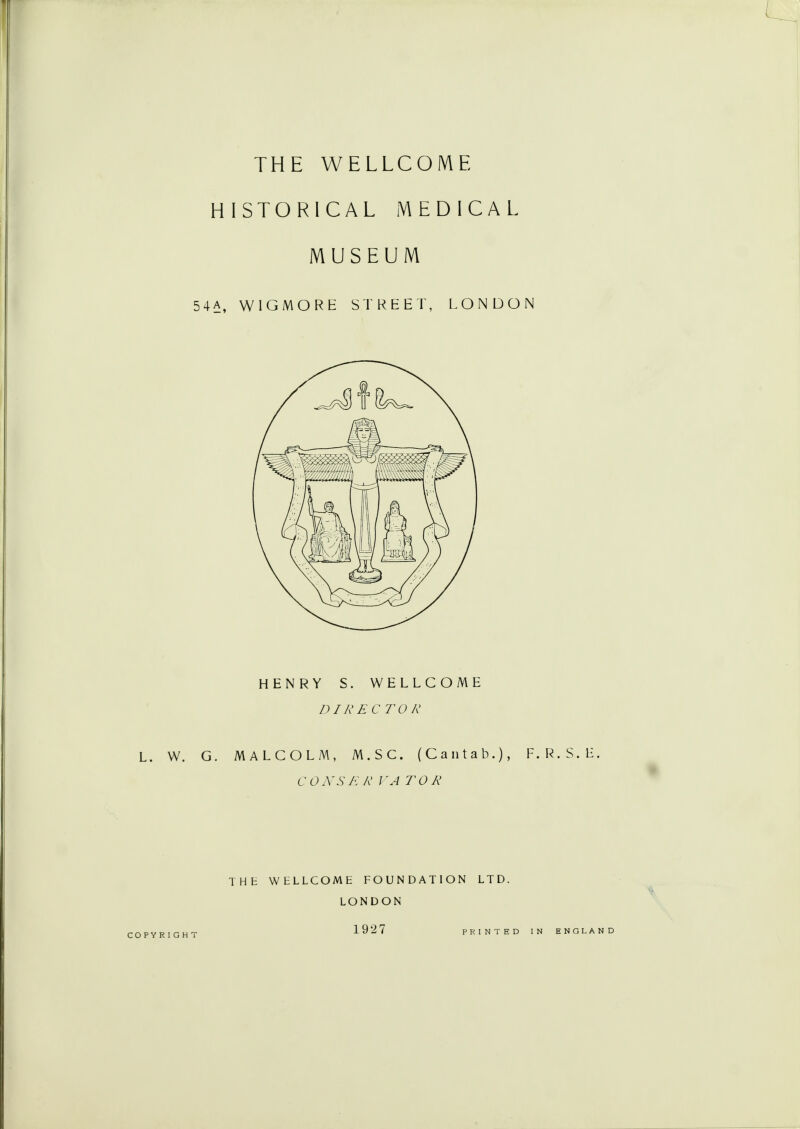 THE WELLCOME HISTORICAL MEDICAL MUSEUM 54A, WIGMORE STREET, LONDON HENRY S. WELLCOME DIRECTOR L. W. G. MALCOLM, M.SC. (Cantab.), F.R.S.E. CONS K R I'ATOR THE WELLCOME FOUNDATION LTD. LONDON COPYRIGHT 192 7 PRINTED IN ENGLAND