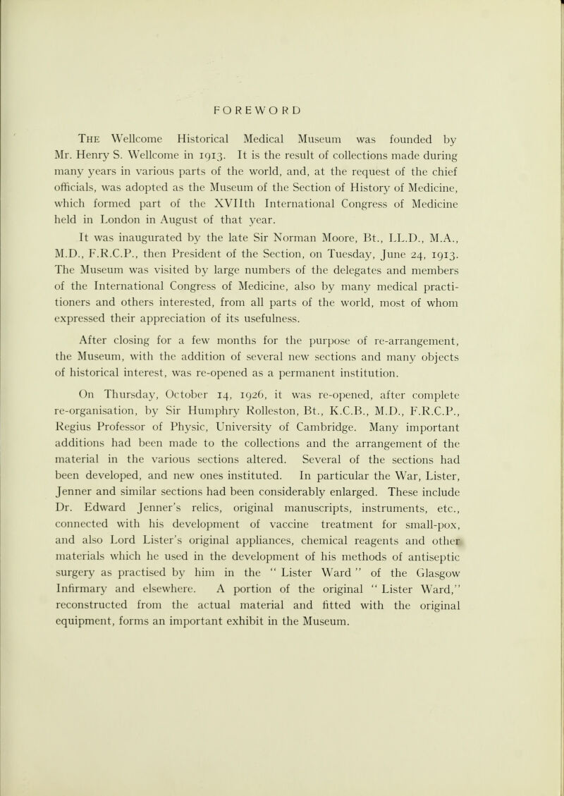 FOREWORD The Wellcome Historical Medical Museum was founded by Mr. Henry S. Wellcome in 1913. It is the result of collections made during many years in various parts of the world, and, at the request of the chief officials, was adopted as the Museum of the Section of History of Medicine, which formed part of the XVIIth International Congress of Medicine held in London in August of that year. It was inaugurated by the late Sir Norman Moore, Bt., LL.D., M.A., M.D., F.R.C.P., then President of the Section, on Tuesday, June 24, 1913. The Museum was visited by large numbers of the delegates and members of the International Congress of Medicine, also by many medical practi- tioners and others interested, from all parts of the world, most of whom expressed their appreciation of its usefulness. After closing for a few months for the purpose of re-arrangement, the Museum, with the addition of several new sections and many objects of historical interest, was re-opened as a permanent institution. On Thursday, October 14, 1926, it was re-opened, after complete re-organisation, by Sir Humphry Rolleston, Bt., K.C.B., M.D., F.R.C.P., Regius Professor of Physic, University of Cambridge. Many important additions had been made to the collections and the arrangement of the material in the various sections altered. Several of the sections had been developed, and new ones instituted. In particular the War, Lister, Jenner and similar sections had been considerably enlarged. These include Dr. Edward Jenner's relics, original manuscripts, instruments, etc., connected with his development of vaccine treatment for small-pox, and also Lord Lister's original appliances, chemical reagents and other, materials which he used in the development of his methods of antiseptic surgery as practised by him in the  Lister Ward  of the Glasgow Infirmary and elsewhere. A portion of the original  Lister Ward, reconstructed from the actual material and fitted with the original equipment, forms an important exhibit in the Museum.