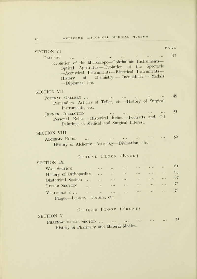 SECTION VI Gallery Evolution of the Microscope—Ophthalmic Instruments- Optical Apparatus —Evolution of the Spectacle —Acoustical Instruments —Electrical Instruments — History of Chemistry — Incunabula — Medals — Diplomas, etc. SECTION VII Portrait Gallery ••• m — Pomanders—Articles of Toilet, etc.—History of Surgical Instruments, etc. Tenner Collection •*• Personal Relics — Historical Relics — Portraits and Oil Paintings of Medical and Surgical Interest. SECTION VIII Alchemy Room ... History of Alchemy—Astrology—Divination, etc. PAGE 43 49 5i 56 Ground Floor (Back SECTION IX War Section ... History of Orthopaedics Obstetrical Section • Lister Section Vestibule 2 Plague—Leprosy—Tort tire, etc. Ground Floor (Front SECTION X Pharmaceutical Section History of Pharmacy and Materia Medica. 61 65 67 7i 75