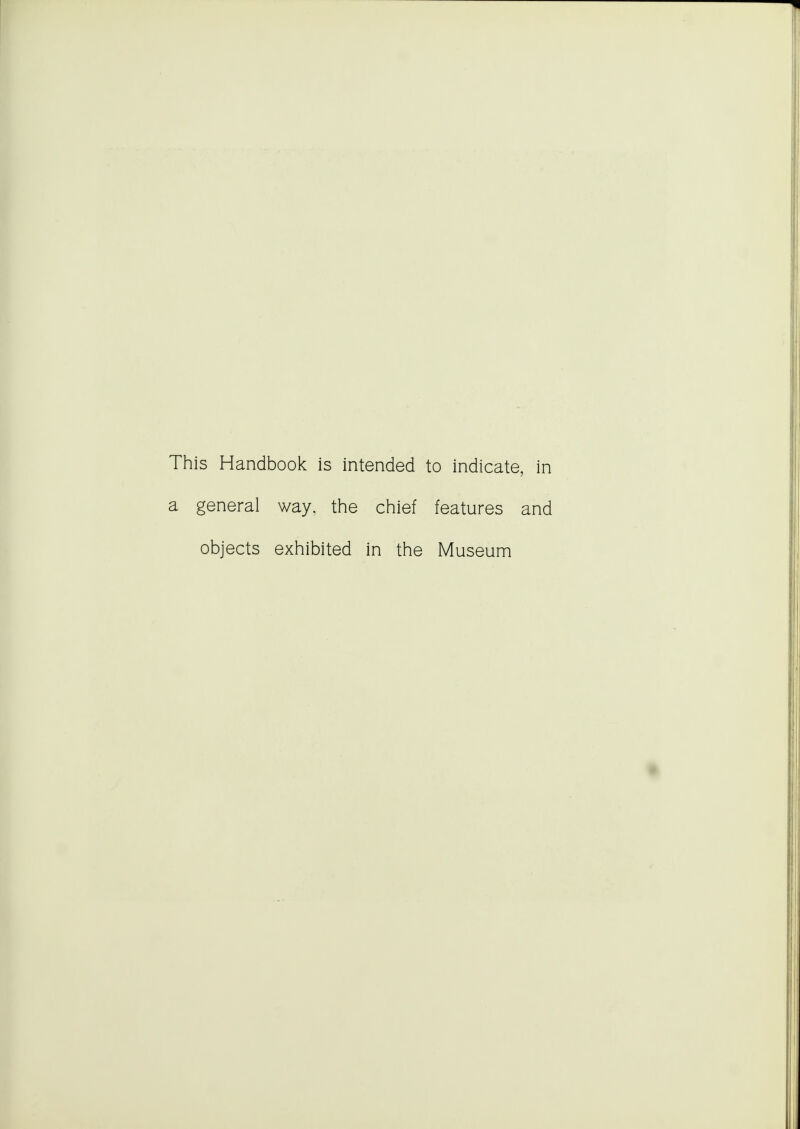 This Handbook is intended to indicate, in a general way, the chief features and objects exhibited in the Museum