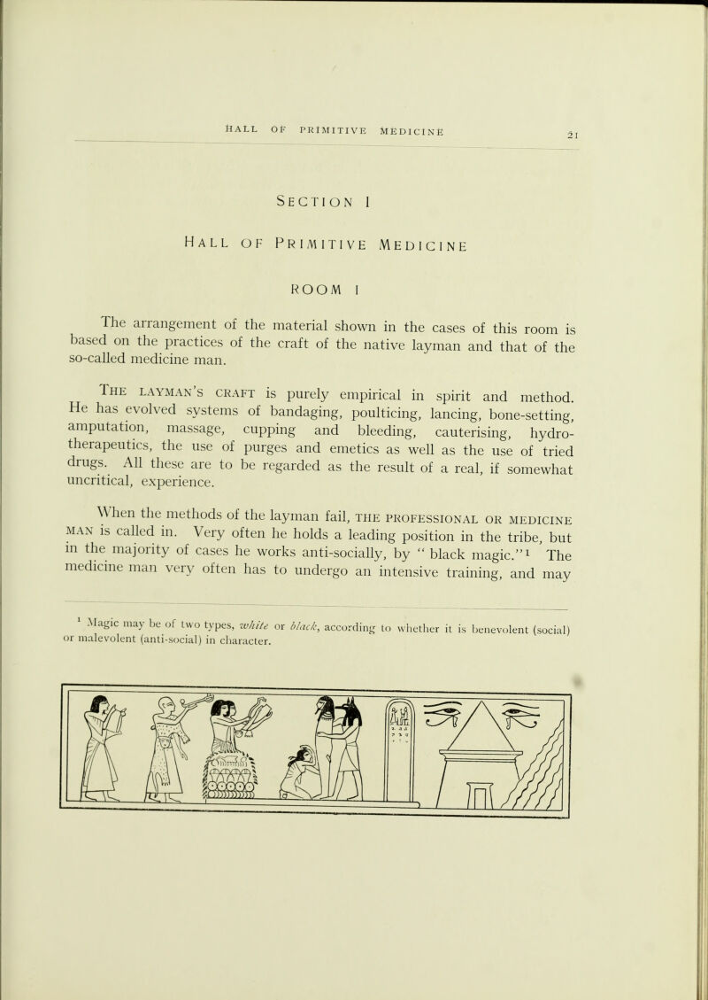 2i Section I Hall of Primitive Medicine room I The arrangement of the material shown in the cases of this room is based on the practices of the craft of the native layman and that of the so-called medicine man. The layman's craft is purely empirical in spirit and method. He has evolved systems of bandaging, poulticing, lancing, bone-setting, amputation, massage, cupping and bleeding, cauterising, hydro- therapeutics, the use of purges and emetics as well as the use of tried drugs. All these are to be regarded as the result of a real, if somewhat uncritical, experience. When the methods of the layman fail, the professional or medicine man is called in. Very often he holds a leading position in the tribe, but m the majority of cases he works anti-socially, by  black magic.1 The medicine man very often has to undergo an intensive training, and may 1 -Magic may be of two types, white or black, according to whether it is benevolent (social) or malevolent (anti-social) in character.