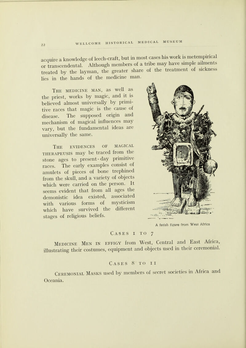 acquire a knowledge of leech-craft, but in most cases his work is metempincal or transcendental. Although members of a tribe may have simple ailments treated by the layman, the greater share of the treatment of sickness lies in the hands of the medicine man. The medicine man, as well as the priest, works by magic, and it is believed almost universally by primi- tive races that magic is the cause of disease. The supposed origin and mechanism of magical influences may vary, but the fundamental ideas are universally the same. The evidences of magical therapeusis may be traced from the stone ages to present-day primitive races. The early examples consist of amulets of pieces of bone trephined from the skull, and a variety of objects which were carried on the person. It seems evident that from all ages the demonistic idea existed, associated with various forms of mysticism which have survived the different stages of religious beliefs. A fetish figure from West Africa Cases i to 7 Medicine Men in effigy from West, Central and East Africa, illustrating their costumes, equipment and objects used in their ceremonial. Cases 8 to ii Ceremonial Masks used by members of secret societies in Africa and Oceania.