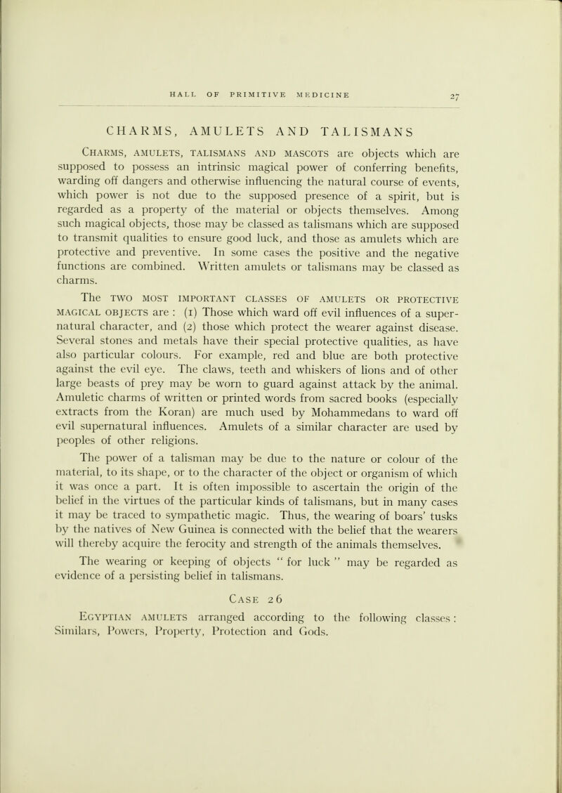 CHARMS, AMULETS AND TALISMANS Charms, amulets, talismans and mascots are objects which are supposed to possess an intrinsic magical power of conferring benefits, warding off dangers and otherwise influencing the natural course of events, which power is not due to the supposed presence of a spirit, but is regarded as a property of the material or objects themselves. Among such magical objects, those may be classed as talismans which are supposed to transmit qualities to ensure good luck, and those as amulets which are protective and preventive. In some cases the positive and the negative functions are combined. Written amulets or talismans may be classed as charms. The TWO MOST IMPORTANT CLASSES OF AMULETS OR PROTECTIVE magical objects are : (i) Those which ward off evil influences of a super- natural character, and (2) those which protect the wearer against disease. Several stones and metals have their special protective qualities, as have also particular colours. For example, red and blue are both protective against the evil eye. The claws, teeth and whiskers of lions and of other large beasts of prey may be worn to guard against attack by the animal. Amuletic charms of written or printed words from sacred books (especially extracts from the Koran) are much used by Mohammedans to ward off evil supernatural influences. Amulets of a similar character are used by peoples of other religions. The power of a talisman may be due to the nature or colour of the material, to its shape, or to the character of the object or organism of which it was once a part. It is often impossible to ascertain the origin of the belief in the virtues of the particular kinds of talismans, but in many cases it may be traced to sympathetic magic. Thus, the wearing of boars' tusks by the natives of New Guinea is connected with the belief that the wearers will thereby acquire the ferocity and strength of the animals themselves. The wearing or keeping of objects  for luck  may be regarded as evidence of a persisting belief in talismans. Case 26 Egyptian amulets arranged according to the following classes: Similars, Powers, Property, Protection and Gods.