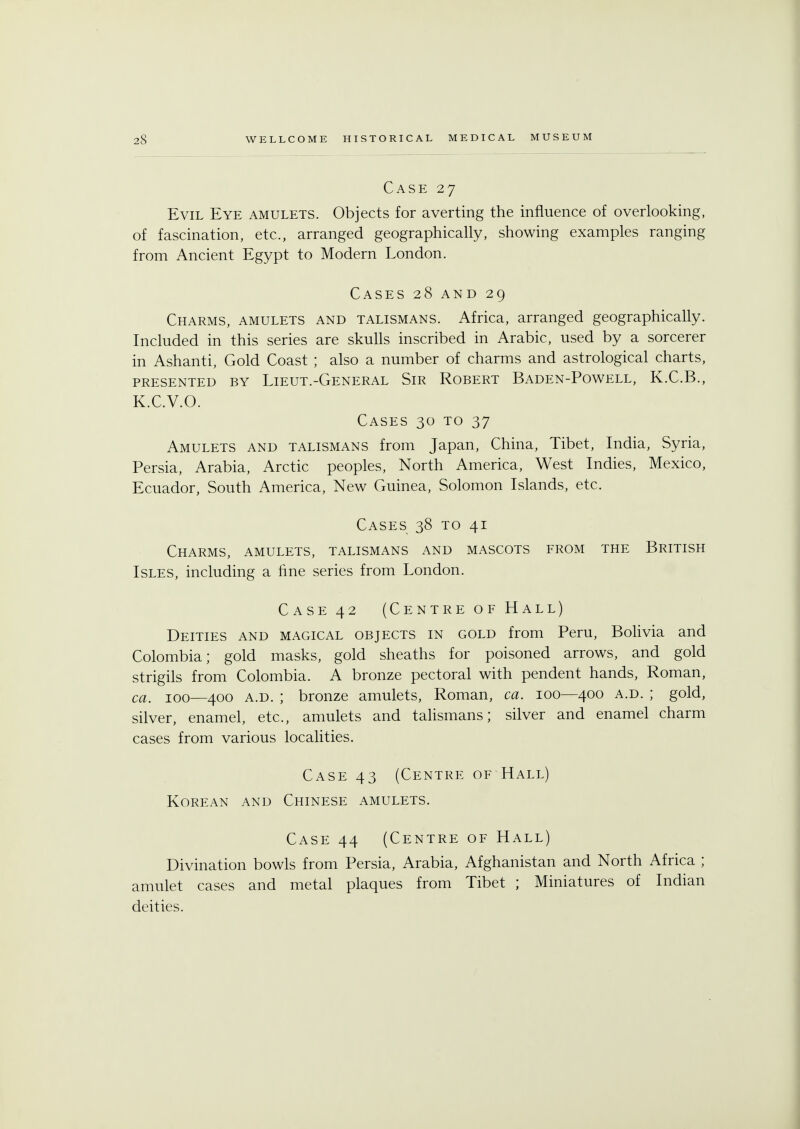 Case 27 Evil Eye amulets. Objects for averting the influence of overlooking, of fascination, etc., arranged geographically, showing examples ranging from Ancient Egypt to Modern London. Cases 28 and 29 Charms, amulets and talismans. Africa, arranged geographically. Included in this series are skulls inscribed in Arabic, used by a sorcerer in Ashanti, Gold Coast ; also a number of charms and astrological charts, PRESENTED BY LlEUT.-GENERAL SlR ROBERT BADEN-POWELL, K.C.B., K.C.V.O. Cases 30 to 37 Amulets and talismans from Japan, China, Tibet, India, Syria, Persia, Arabia, Arctic peoples, North America, West Indies, Mexico, Ecuador, South America, New Guinea, Solomon Islands, etc. Cases 38 to 41 Charms, amulets, talismans and mascots from the British Isles, including a line series from London. Case 42 (Centre of Hall) Deities and magical objects in gold from Peru, Bolivia and Colombia; gold masks, gold sheaths for poisoned arrows, and gold strigils from Colombia. A bronze pectoral with pendent hands, Roman, ca. 100—400 a.d. ; bronze amulets, Roman, ca. 100—400 a.d. ; gold, silver, enamel, etc., amulets and talismans; silver and enamel charm cases from various localities. Case 43 (Centre of Hall) Korean and Chinese amulets. Case 44 (Centre of Hall) Divination bowls from Persia, Arabia, Afghanistan and North Africa ; amulet cases and metal plaques from Tibet ; Miniatures of Indian deities.