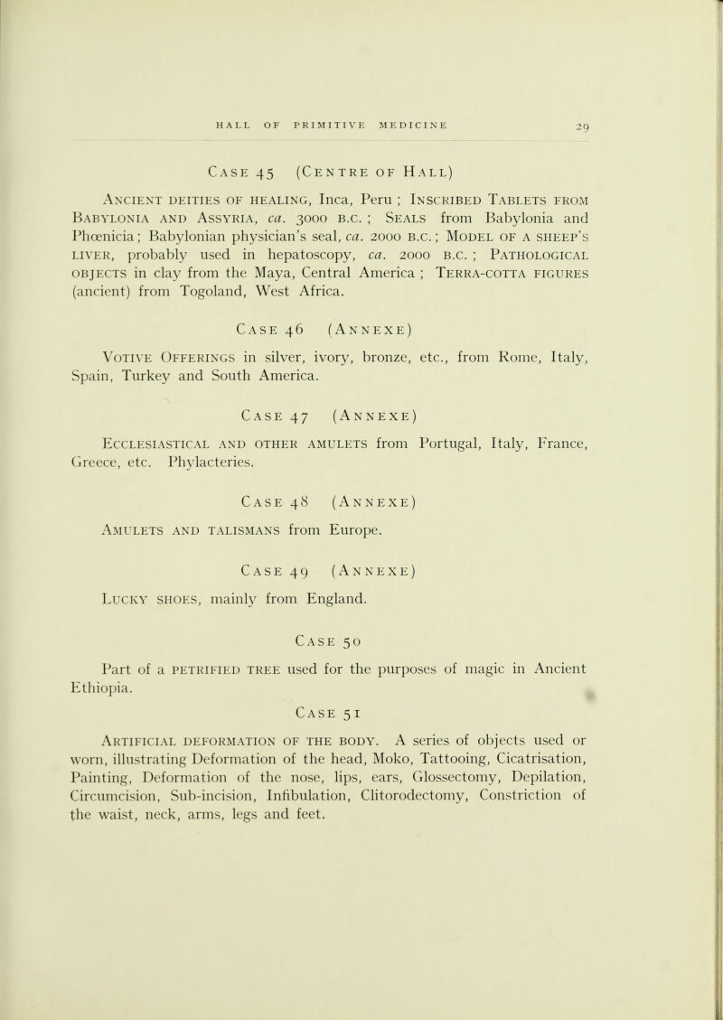 Case 45 (Centre of Hall) Ancient deities of healing, Inca, Peru ; Inscribed Tablets from Babylonia and Assyria, ca. 3000 b.c. ; Seals from Babylonia and Phoenicia; Babylonian physician's seal, ca. 2000 B.C.; Model of a sheep's liver, probably used in hepatoscopy, ca. 2000 b.c. ; Pathological objects in clay from the Maya, Central America ; Terra-cotta figures (ancient) from Togoland, West Africa. Case 46 (Annexe) Votive Offerings in silver, ivory, bronze, etc., from Rome, Italy, Spain, Turkey and South America. Case 47 (Annexe) Ecclesiastical and other amulets from Portugal, Italy, France, Greece, etc. Phylacteries. Case 48 (Annexe) Amulets and talismans from Europe. Case 49 (Annexe) Lucky shoes, mainly from England. Case 50 Part of a petrified tree used for the purposes of magic in Ancient Ethiopia. Case 51 Artificial deformation of the body. A series of objects used or worn, illustrating Deformation of the head, Moko, Tattooing, Cicatrisation, Painting, Deformation of the nose, lips, ears, Glossectomy, Depilation, Circumcision, Sub-incision, Infibulation, Clitorodectomy, Constriction of the waist, neck, arms, legs and feet.