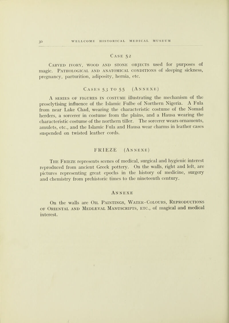 3Q Case 52 Carved ivory, wood and stone objects used for purposes of magic. Pathotogical and anatomical conditions of sleeping sickness, pregnancy, parturition, adiposity, hernia, etc. Cases 53 to 55 (Annexe) A series of figures in costume illustrating the mechanism of the proselytising influence of the Islamic Fulbe of Northern Nigeria. A Fula from near Lake Chad, wearing the characteristic costume of the Nomad herders, a sorcerer in costume from the plains, and a Hausa wearing the characteristic costume of the northern tiller. The sorcerer wears ornaments, amulets, etc., and the Islamic Fula and Hausa wear charms in leather cases suspended on twisted leather cords. FRIEZE (Annexe) The Frieze represents scenes of medical, surgical and hygienic interest reproduced from ancient Greek pottery. On the walls, right and left, are pictures representing great epochs in the history of medicine, surgery and chemistry from prehistoric times to the nineteenth century. Annexe On the walls are Oil Paintings, Water-Colours, Reproductions of Oriental and Medleval Manuscripts, etc., of magical and medical interest. /