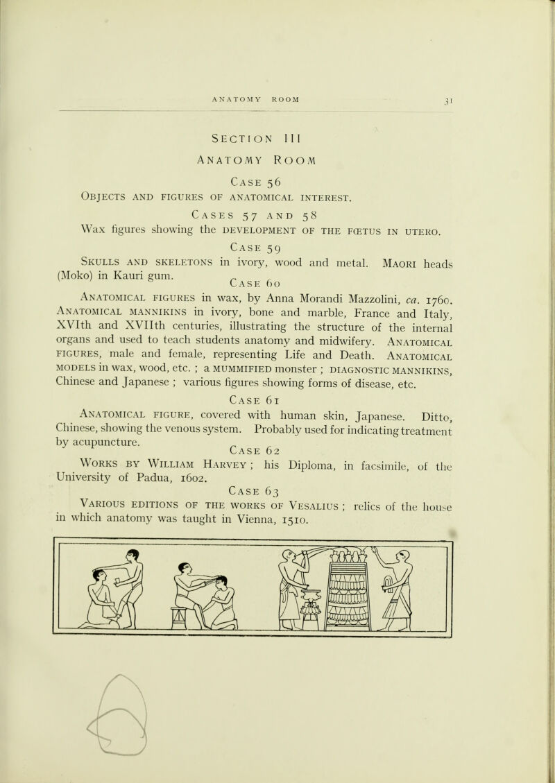 Section III Anatomy Room Case 56 Objects and figures of anatomical interest. Cases 57 and 58 Wax figures showing the development of the fcetus in utero. Case 59 Skulls and skeletons in ivory, wood and metal. Maori heads (Moko) in Kauri gum. Case 60 Anatomical figures in wax, by Anna Morandi Mazzolini, ca. 1760. Anatomical mannikins in ivory, bone and marble, France and Italy, XVIth and XVIIth centuries, illustrating the structure of the internal organs and used to teach students anatomy and midwifery. Anatomical figures, male and female, representing Life and Death. Anatomical models in wax, wood, etc. ; a mummified monster ; diagnostic mannikins, Chinese and Japanese ; various figures showing forms of disease, etc. Case 61 Anatomical figure, covered with human skin, Japanese. Ditto, Chinese, showing the venous system. Probably used for indicating treatment by acupuncture. Case 62 m Works by William Harvey ; his Diploma, in facsimile, of the University of Padua, 1602. Case 63 Various editions of the works of Vesalius ; relics of the house in which anatomy was taught in Vienna, 1510.