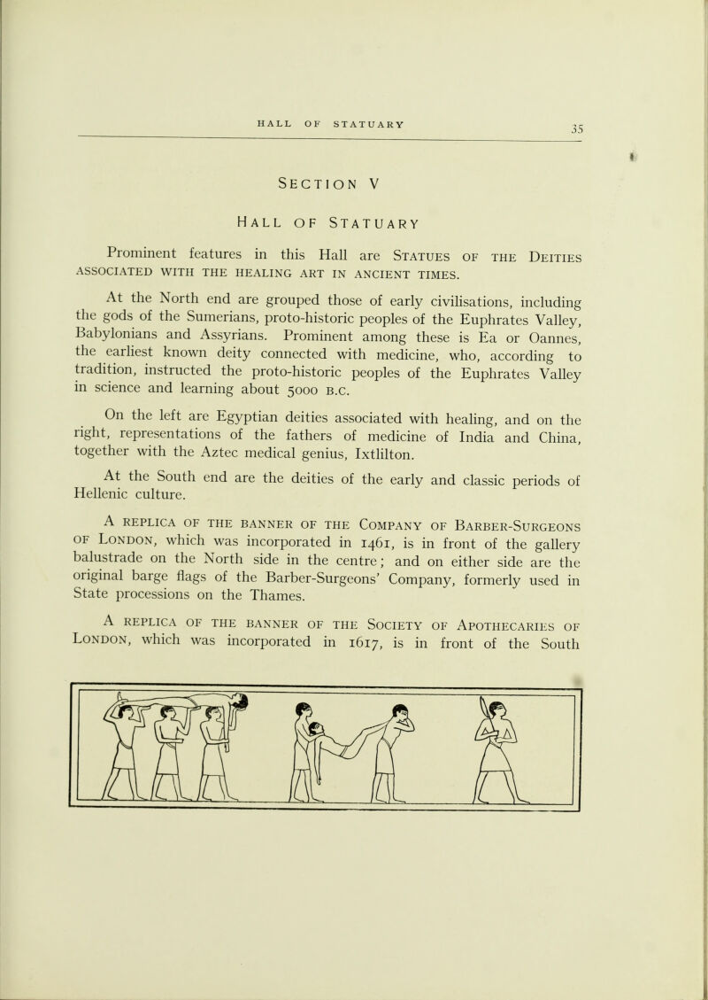 35 Section V Hall of Statuary Prominent features in this Hall are Statues of the Deities ASSOCIATED WITH THE HEALING ART IN ANCIENT TIMES. At the North end are grouped those of early civilisations, including the gods of the Sumerians, proto-historic peoples of the Euphrates Valley, Babylonians and Assyrians. Prominent among these is Ea or Oannes, the earliest known deity connected with medicine, who, according to tradition, instructed the proto-historic peoples of the Euphrates Valley in science and learning about 5000 B.C. On the left are Egyptian deities associated with healing, and on the right, representations of the fathers of medicine of India and China, together with the Aztec medical genius, Ixtlilton. At the South end are the deities of the early and classic periods of Hellenic culture. A REPLICA OF THE BANNER OF THE COMPANY OF BARBER-SURGEONS of London, which was incorporated in 1461, is in front of the gallery balustrade on the North side in the centre; and on either side are the original barge flags of the Barber-Surgeons' Company, formerly used in State processions on the Thames. A REPLICA OF THE BANNER OF THE SOCIETY OF APOTHECARIES OF London, which was incorporated in 1617, is in front of the South