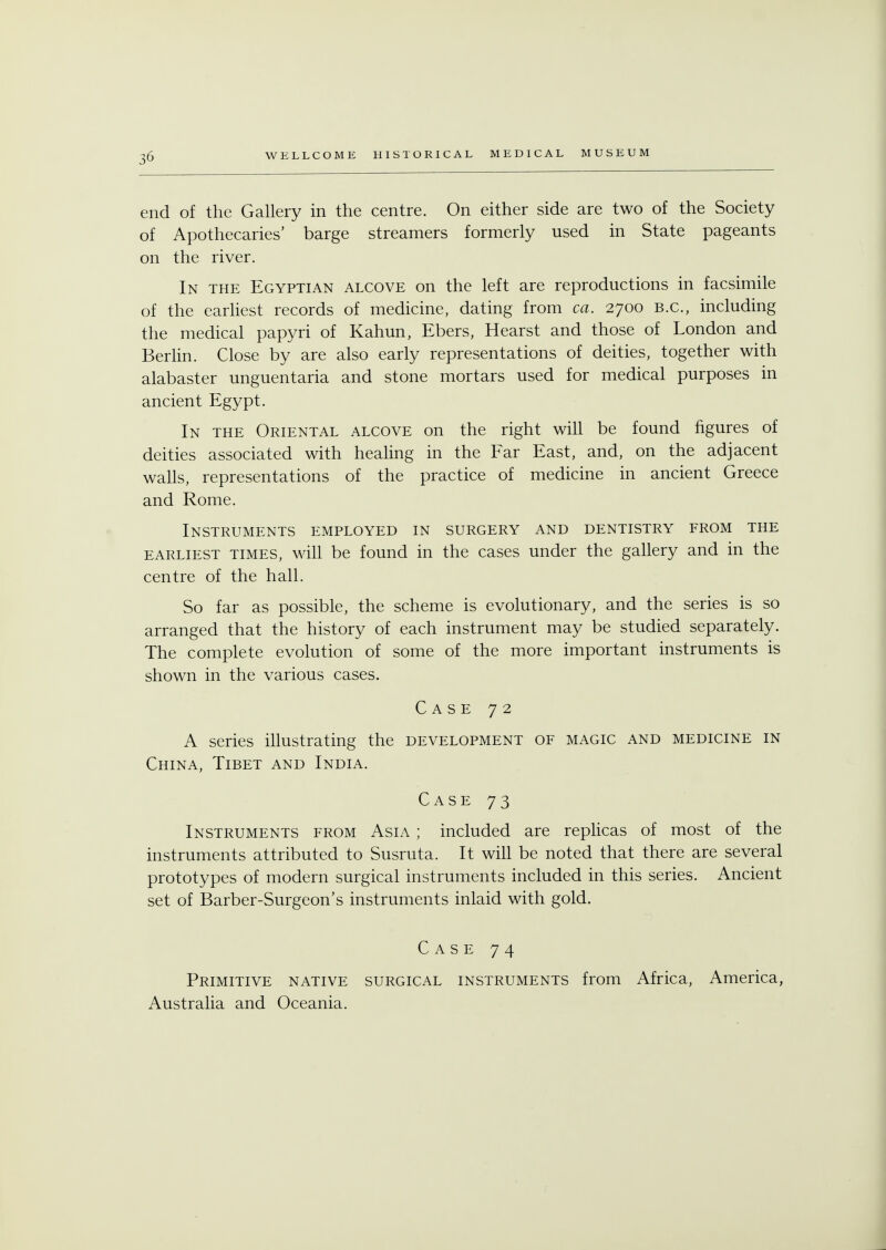 end of the Gallery in the centre. On either side are two of the Society of Apothecaries' barge streamers formerly used in State pageants on the river. In the Egyptian alcove on the left are reproductions in facsimile of the earliest records of medicine, dating from ca. 2700 B.C., including the medical papyri of Kahun, Ebers, Hearst and those of London and Berlin. Close by are also early representations of deities, together with alabaster unguentaria and stone mortars used for medical purposes in ancient Egypt. In the Oriental alcove on the right will be found figures of deities associated with healing in the Far East, and, on the adjacent walls, representations of the practice of medicine in ancient Greece and Rome. Instruments employed in surgery and dentistry from the earliest times, will be found in the cases under the gallery and in the centre of the hall. So far as possible, the scheme is evolutionary, and the series is so arranged that the history of each instrument may be studied separately. The complete evolution of some of the more important instruments is shown in the various cases. Case 72 A series illustrating the development of magic and medicine in China, Tibet and India. Case 73 Instruments from Asia ; included are replicas of most of the instruments attributed to Susruta. It will be noted that there are several prototypes of modern surgical instruments included in this series. Ancient set of Barber-Surgeon's instruments inlaid with gold. Case 74 Primitive native surgical instruments from Africa, America, Australia and Oceania.