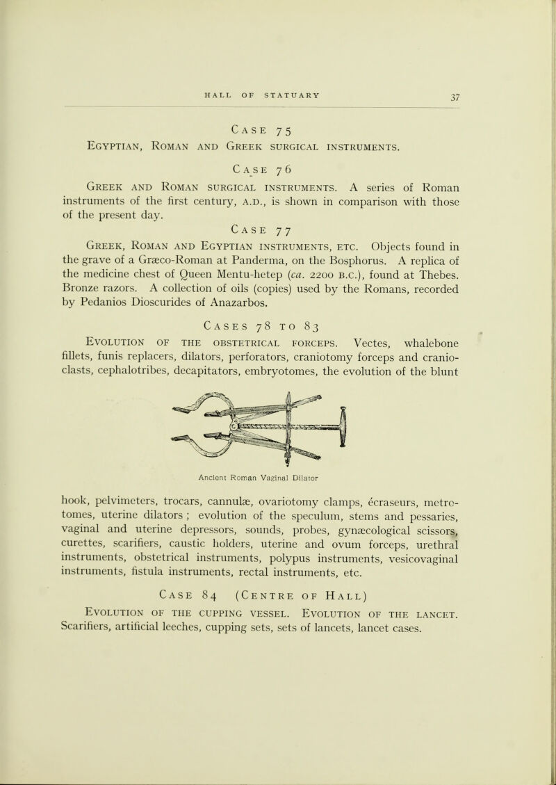 Case 75 Egyptian, Roman and Greek surgical instruments. Case 76 Greek and Roman surgical instruments. A series of Roman instruments of the first century, a.d., is shown in comparison with those of the present day. Case 77 Greek, Roman and Egyptian instruments, etc. Objects found in the grave of a Graeco-Roman at Panderma, on the Bosphorus. A replica of the medicine chest of Queen Mentu-hetep (ca. 2200 B.C.), found at Thebes. Bronze razors. A collection of oils (copies) used by the Romans, recorded by Pedanios Dioscurides of Anazarbos. Cases 78 to 83 Evolution of the obstetrical forceps. Vectes, whalebone fillets, funis replacers, dilators, perforators, craniotomy forceps and cranio- clasts, cephalotribes, decapitators, embryotomes, the evolution of the blunt Ancient Roman Vaginal Dilator hook, pelvimeters, trocars, cannulas, ovariotomy clamps, ecraseurs, metro- tomes, uterine dilators ; evolution of the speculum, stems and pessaries, vaginal and uterine depressors, sounds, probes, gynaecological scissors, curettes, scarifiers, caustic holders, uterine and ovum forceps, urethral instruments, obstetrical instruments, polypus instruments, vesicovaginal instruments, fistula instruments, rectal instruments, etc. Case 84 (Centre of Hall) Evolution of the cupping vessel. Evolution of the lancet. Scarifiers, artificial leeches, cupping sets, sets of lancets, lancet cases.