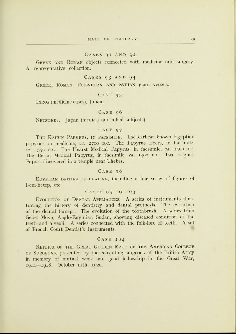 Cases 91 and 92 Greek and Roman objects connected with medicine and surgery. A representative collection. Cases 93 and 94 Greek, Roman, Phoenician and Syrian glass vessels. Case 95 Inros (medicine cases), Japan. Case 96 Netsukes. Japan (medical and allied subjects). Case 97 The Kahun Papyrus, in facsimile. The earliest known Egyptian papyrus on medicine, ca. 2700 B.C. The Papyrus Ebers, in facsimile, ca. 1552 B.C. The Hearst Medical Papyrus, in facsimile, ca. 1500 B.C. The Berlin Medical Papyrus, in facsimile, ca. 1400 B.C. Two original Papyri discovered in a temple near Thebes. Case 98 Egyptian deities of healing, including a fine series of figures of I-em-hetep, etc. Cases 99 to 103 Evolution of Dental Appliances. A series of instruments illus- trating the history of dentistry and dental prothesis. The evolution of the dental forceps. The evolution of the toothbrush. A series from Gebel Moya, Anglo-Egyptian Sudan, showing diseased condition of the teeth and alveoli. A series connected with the folk-lore of teeth. A set of French Court Dentist's Instruments. Case 104 Replica of the Great Golden Mace of the American College of Surgeons, presented by the consulting surgeons of the British Army in memory of mutual work and good fellowship in the Great War, 1914—1918, October nth, 1920.