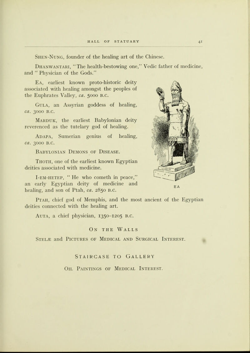 Shen-Nung, founder of the healing art of the Chinese. Dhanwantari, The health-bestowing one, Vedic father of medicine, and Physician of the Gods. Ea, earliest known proto-historic deity associated with healing amongst the peoples of the Euphrates Valley, ca. 5000 B.C. Gula, an Assyrian goddess of healing, ca. 3000 B.C. Marduk, the earliest Babylonian deity reverenced as the tutelary god of healing. Adapa, Sumerian genius of healing, ca. 3000 B.C. Babylonian Demons of Disease. Thoth, one of the earliest known Egyptian deities associated with medicine. I-em-hetep, He who cometh in peace, an early Egyptian deity of medicine and healing, and son of Ptah, ca. 2850 B.C. Ptah, chief god of Memphis, and the most ancient of the Egyptian deities connected with the healing art. Auta, a chief physician, 1350-1205 B.C. On the Walls Stelae and Pictures of Medical and Surgical Interest. Staircase to Gallery Oil Paintings of Medical Interest.