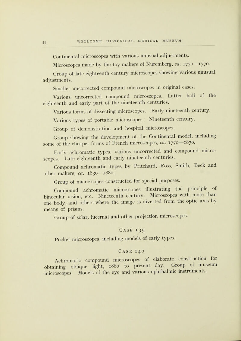 Continental microscopes with various unusual adjustments. Microscopes made by the toy makers of Nuremberg, ca. 1750—1770. Group of late eighteenth century microscopes showing various unusual adjustments. Smaller uncorrected compound microscopes in original cases. Various uncorrected compound microscopes. Latter half of the eighteenth and early part of the nineteenth centuries. Various forms of dissecting microscopes. Early nineteenth century. Various types of portable microscopes. Nineteenth century. Group of demonstration and hospital microscopes. Group showing the development of the Continental model, including some of the cheaper forms of French microscopes, ca. 1770—1870. Early achromatic types, various uncorrected and compound micro- scopes. Late eighteenth and early nineteenth centuries. Compound achromatic types by Pritchard, Ross, Smith, Beck and other makers, ca. 1830—1880. Group of microscopes constructed for special purposes. Compound achromatic microscopes illustrating the principle of binocular vision, etc. Nineteenth century. Microscopes with more than one body, and others where the image is diverted from the optic axis by means of prisms. Group of solar, lucernal and other projection microscopes. Case 139 Pocket microscopes, including models of early types. Case 140 Achromatic compound microscopes of elaborate construction for obtaining oblique light, 1880 to present day. Group of museum microscopes. Models of the eye and various ophthalmic instruments.
