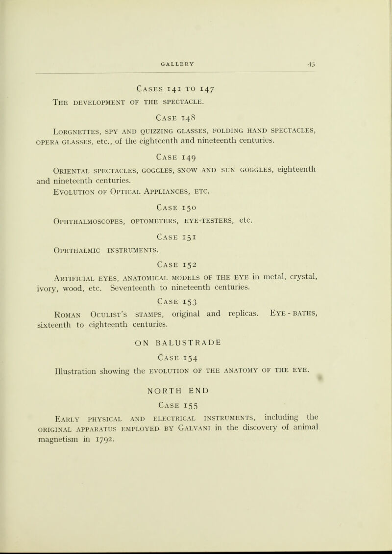 Cases 141 to 147 The development of the spectacle. Case 148 Lorgnettes, spy and quizzing glasses, folding hand spectacles, opera glasses, etc., of the eighteenth and nineteenth centuries. Case 149 Oriental spectacles, goggles, snow and sun goggles, eighteenth and nineteenth centuries. Evolution of Optical Appliances, etc. Case 150 Ophthalmoscopes, optometers, eye-testers, etc. Case 151 Ophthalmic instruments. Case 152 Artificial eyes, anatomical models of the eye in metal, crystal, ivory, wood, etc. Seventeenth to nineteenth centuries. Case 153 Roman Oculist's stamps, original and replicas. Eye - baths, sixteenth to eighteenth centuries. ON BALUSTRADE Case 154 Illustration showing the evolution of the anatomy of the eye. NORTH END Case 155 Early physical and electrical instruments, including the original apparatus employed by Galvani in the discovery of animal magnetism in 1792.