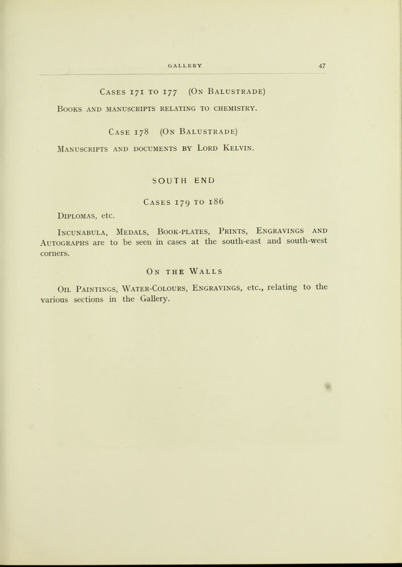 Cases 171 to 177 (On Balustrade) Books and manuscripts relating to chemistry. Case 178 (On Balustrade) Manuscripts and documents by Lord Kelvin. SOUTH END Cases 179 to 186 Diplomas, etc. Incunabula, Medals, Book-plates, Prints, Engravings and Autographs are to be seen in cases at the south-east and south-west corners. On the Walls Oil Paintings, Water-Colours, Engravings, etc., relating to the various sections in the Gallery.