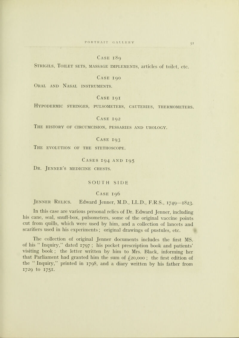 Case 189 Strigils, Toilet sets, massage implements, articles of toilet, etc. Case 190 Oral and Nasal instruments. Case 191 Hypodermic syringes, pulsometers, cauteries, thermometers. Case 192 The history of circumcision, pessaries and urology. Case 193 The evolution of the stethoscope. Cases 194 and 195 Dr. Jenner's medicine chests. SOUTH SIDE Case 196 Jenner Relics. Edward Jenner, M.D., LL.D., F.R.S., 1749—1823. In this case are various personal relics of Dr. Edward Jenner, including his cane, seal, snuff-box, pulsometers, some of the original vaccine points cut from quills, which were used by him, and a collection of lancets and scarifiers used in his experiments; original drawings of pustules, etc. The collection of original Jenner documents includes the first MS. of his  Inquiry, dated 1797 ; his pocket prescription book and patients' visiting book ; the letter written by him to Mrs. Black, informing her that Parliament had granted him the sum of £20,000 ; the first edition of the  Inquiry, printed in 1798, and a diary written by his father from 1729 to 1751.