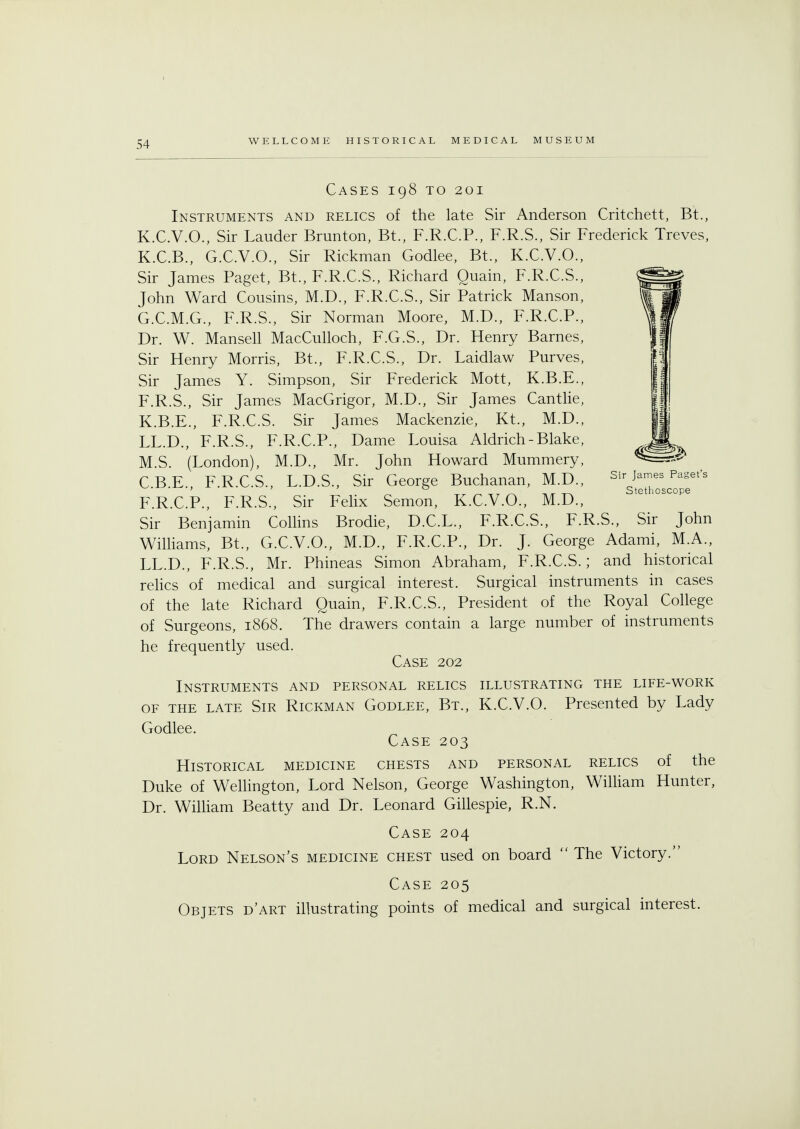 Cases 198 to 201 Instruments and relics of the late Sir Anderson Critchett, Bt., K.C.V.O., Sir Lauder Brunton, Bt., F.R.C.P., F.R.S., Sir Frederick Treves, K.C.B., G.C.V.O., Sir Rickman Godlee, Bt., K.C.V.O., Sir James Paget, Bt., F.R.C.S., Richard Quain, F.R.C.S., John Ward Cousins, M.D., F.R.C.S., Sir Patrick Manson, G.C.M.G., F.R.S., Sir Norman Moore, M.D., F.R.C.P., Dr. W. Mansell MacCulloch, F.G.S., Dr. Henry Barnes, Sir Henry Morris, Bt., F.R.C.S., Dr. Laidlaw Purves, Sir James Y. Simpson, Sir Frederick Mott, K.B.E., F.R.S., Sir James MacGrigor, M.D., Sir James Cantlie, K.B.E., F.R.C.S. Sir James Mackenzie, Kt., M.D., LL.D., F.R.S., F.R.C.P., Dame Louisa Aldrich-Blake, M.S. (London), M.D., Mr. John Howard Mummery, C.B.E., F.R.C.S., L.D.S., Sir George Buchanan, M.D., F.R.C.P., F.R.S., Sir Felix Semon, K.C.V.O., M.D., Sir Benjamin Collins Brodie, D.C.L., F.R.C.S., F.R.S., Sir John Williams, Bt., G.C.V.O., M.D., F.R.C.P., Dr. J. George Adami, M.A., LL.D., F.R.S., Mr. Phineas Simon Abraham, F.R.C.S.; and historical relics of medical and surgical interest. Surgical instruments in cases of the late Richard Quain, F.R.C.S., President of the Royal College of Surgeons, 1868. The drawers contain a large number of instruments he frequently used. Case 202 Instruments and personal relics illustrating the life-work of the late Sir Rickman Godlee, Bt., K.C.V.O. Presented by Lady Godlee. Case 203 Historical medicine chests and personal relics of the Duke of Wellington, Lord Nelson, George Washington, William Hunter, Dr. William Beatty and Dr. Leonard Gillespie, R.N. Case 204 Lord Nelson's medicine chest used on board  The Victory. Case 205 Objets d'art illustrating points of medical and surgical interest.