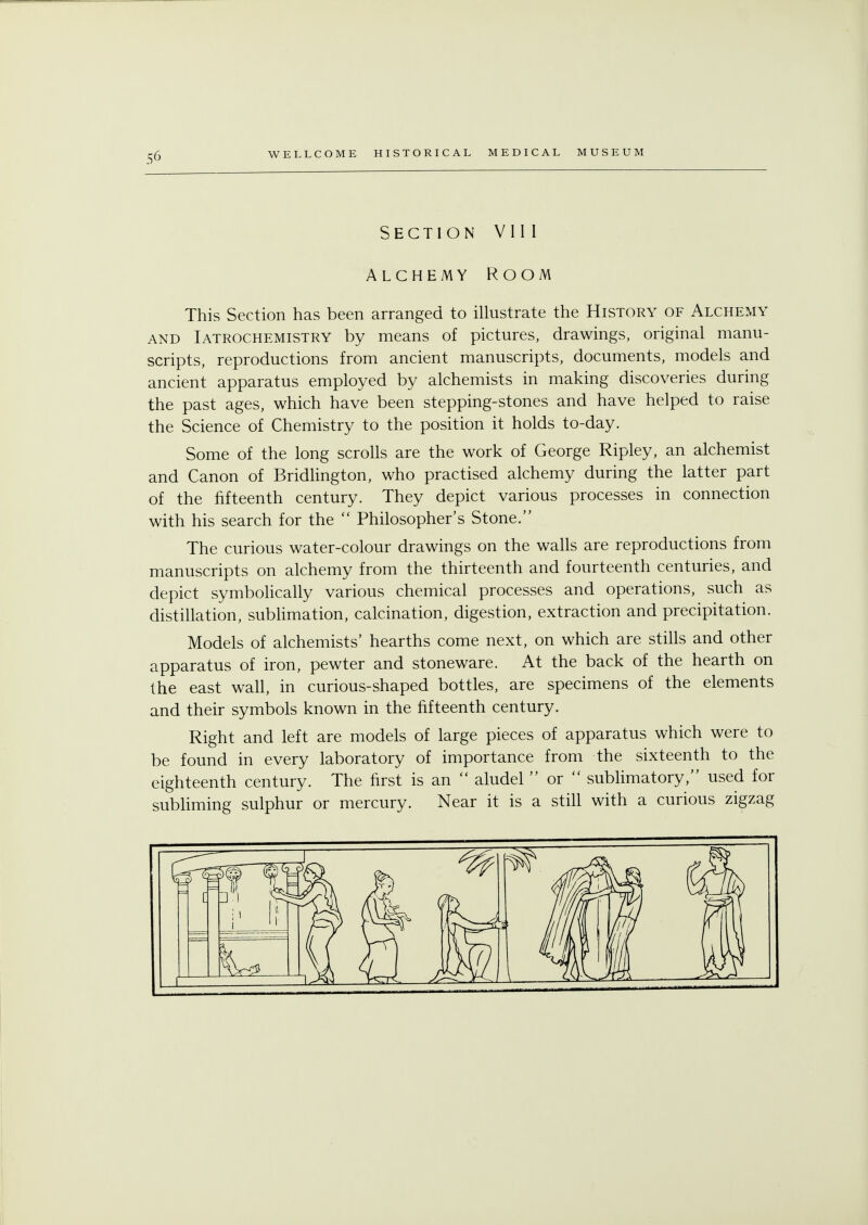 Section V111 Alchemy Room This Section has been arranged to illustrate the History of Alchemy and Iatrochemistry by means of pictures, drawings, original manu- scripts, reproductions from ancient manuscripts, documents, models and ancient apparatus employed by alchemists in making discoveries during the past ages, which have been stepping-stones and have helped to raise the Science of Chemistry to the position it holds to-day. Some of the long scrolls are the work of George Ripley, an alchemist and Canon of Bridlington, who practised alchemy during the latter part of the fifteenth century. They depict various processes in connection with his search for the  Philosopher's Stone. The curious water-colour drawings on the walls are reproductions from manuscripts on alchemy from the thirteenth and fourteenth centuries, and depict symbolically various chemical processes and operations, such as distillation, sublimation, calcination, digestion, extraction and precipitation. Models of alchemists' hearths come next, on which are stills and other apparatus of iron, pewter and stoneware. At the back of the hearth on the east wall, in curious-shaped bottles, are specimens of the elements and their symbols known in the fifteenth century. Right and left are models of large pieces of apparatus which were to be found in every laboratory of importance from the sixteenth to the eighteenth century. The first is an  aludel  or  sublimatory, used for subliming sulphur or mercury. Near it is a still with a curious zigzag