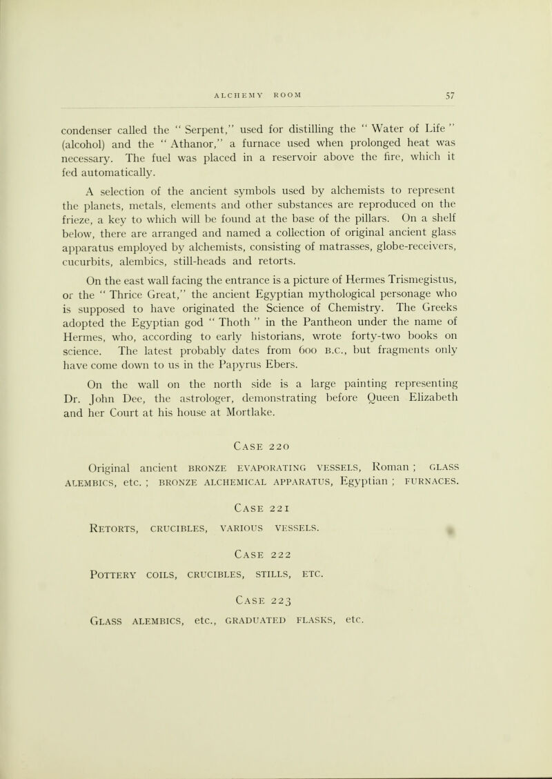condenser called the  Serpent, used for distilling the  Water of Life  (alcohol) and the  Athanor, a furnace used when prolonged heat was necessary. The fuel was placed in a reservoir above the fire, which it fed automatically. A selection of the ancient symbols used by alchemists to represent the planets, metals, elements and other substances are reproduced on the frieze, a key to which will be found at the base of the pillars. On a shelf below, there are arranged and named a collection of original ancient glass apparatus employed by alchemists, consisting of matrasses, globe-receivers, cucurbits, alembics, still-heads and retorts. On the east wall facing the entrance is a picture of Hermes Trismegistus, or the  Thrice Great, the ancient Egyptian mythological personage who is supposed to have originated the Science of Chemistry. The Greeks adopted the Egyptian god  Thoth  in the Pantheon under the name of Hermes, who, according to early historians, wrote forty-two books on science. The latest probably dates from 600 B.C., but fragments only have come down to us in the Papyrus Ebers. On the wall on the north side is a large painting representing Dr. John Dee, the astrologer, demonstrating before Queen Elizabeth and her Court at his house at Mortlake. Case 220 Original ancient bronze evaporating vessels, Roman ; glass ALEMBICS, etc. ; BRONZE ALCHEMICAL APPARATUS, Egyptian ; FURNACES. Case 221 Retorts, crucibles, various vessels. Case 222 Pottery coils, crucibles, stills, etc. Case 223 Glass alembics, etc., graduated flasks, etc.