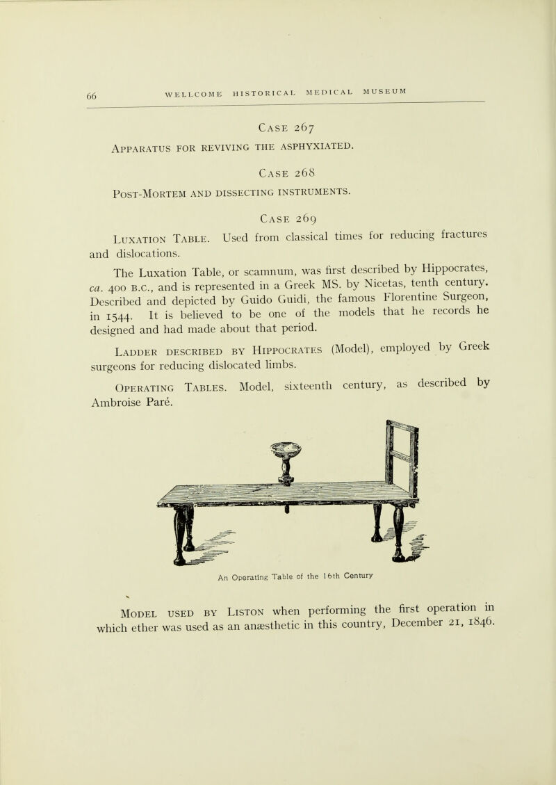 06 Case 267 Apparatus for reviving the asphyxiated. Case 268 POST-MORTEM AND DISSECTING INSTRUMENTS. Case 269 Luxation Table. Used from classical times for reducing fractures and dislocations. The Luxation Table, or scamnum, was first described by Hippocrates, ca. 400 B.C., and is represented in a Greek MS. by Nicetas, tenth century. Described and depicted by Guido Guidi, the famous Florentine Surgeon, in 1544. It is believed to be one of the models that he records he designed and had made about that period. Ladder described by Hippocrates (Model), employed by Greek surgeons for reducing dislocated limbs. Operating Tables. Model, sixteenth century, as described by Ambroise Pare. An Operating Table of the 16th Century Model used by Liston when performing the first operation in which ether was used as an anaesthetic in this country, December 21, 1846.