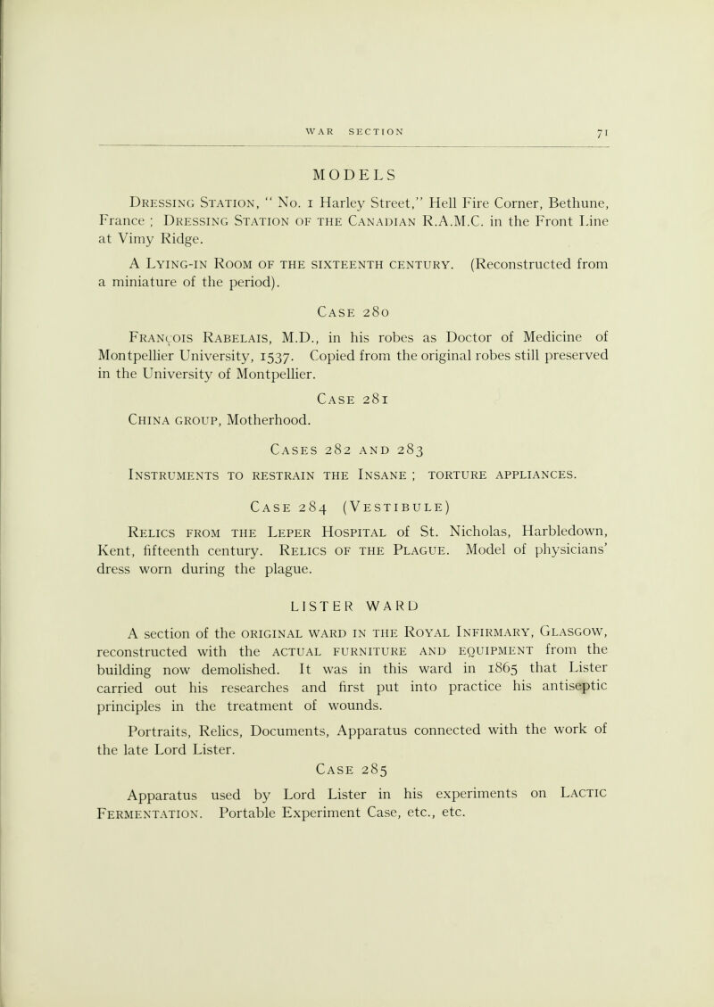MODELS Dressing Station,  No. i Harley Street, Hell Fire Corner, Bethune, France ; Dressing Station of the Canadian R.A.M.C. in the Front Line at Vimy Ridge. A Lying-in Room of the sixteenth century. (Reconstructed from a miniature of the period). Case 280 Francois Rabelais, M.D., in his robes as Doctor of Medicine of Montpellier University, 1537. Copied from the original robes still preserved in the University of Montpellier. Case 281 China group, Motherhood. Cases 282 and 283 Instruments to restrain the Insane ; torture appliances. Case 284 (Vestibule) Relics from the Leper Hospital of St. Nicholas, Harbledown, Kent, fifteenth century. Relics of the Plague. Model of physicians' dress worn during the plague. LISTER WARD A section of the original ward in the Royal Infirmary, Glasgow, reconstructed with the actual furniture and equipment from the building now demolished. It was in this ward in 1865 that Lister carried out his researches and first put into practice his antiseptic principles in the treatment of wounds. Portraits, Relics, Documents, Apparatus connected with the work of the late Lord Lister. Case 285 Apparatus used by Lord Lister in his experiments on Lactic Fermentation. Portable Experiment Case, etc., etc.