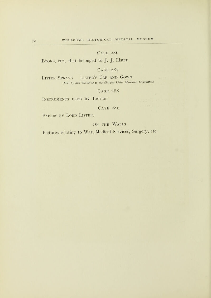 Case 286 Books, etc., that belonged to J. J. Lister. Case 287 Lister Sprays. Lister's Cap and Gown. {Lent by and belonging to the Glasgow Lister Memorial Committee.) Case 288 Instruments used by Lister. Case 289 Papers by Lord Lister. On the Walls Pictures relating to War, Medical Services, Surgery, etc.