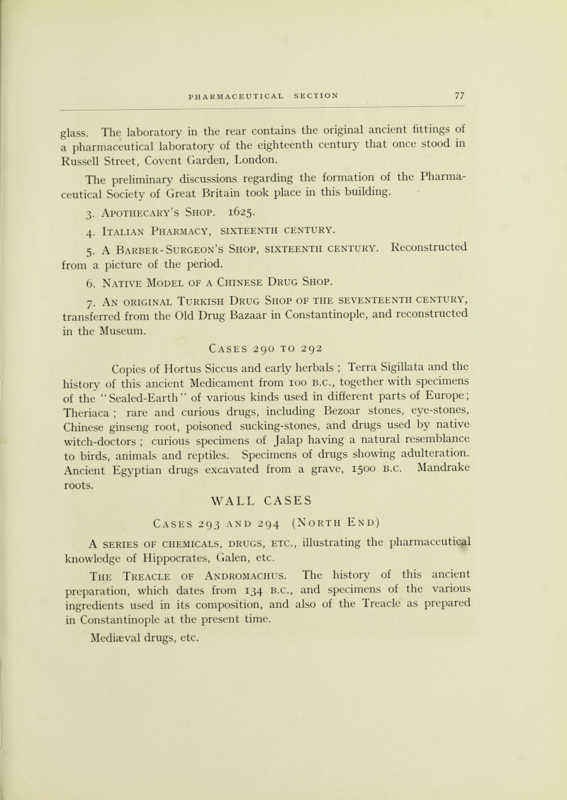 glass. The laboratory in the rear contains the original ancient fittings of a pharmaceutical laboratory of the eighteenth century that once stood in Russell Street, Covent Garden, London. The preliminary discussions regarding the formation of the Pharma- ceutical Society of Great Britain took place in this building. 3. Apothecary's Shop. 1625. 4. Italian Pharmacy, sixteenth century. 5. A Barber-Surgeon's Shop, sixteenth century. Reconstructed from a picture of the period. 6. Native Model of a Chinese Drug Shop. 7. An original Turkish Drug Shop of the seventeenth century, transferred from the Old Drug Bazaar in Constantinople, and reconstructed in the Museum. Cases 290 to 292 Copies of Hortus Siccus and early herbals ; Terra Sigillata and the history of this ancient Medicament from 100 B.C., together with specimens of the Sealed-Earth of various kinds used in different parts of Europe; Theriaca ; rare and curious drugs, including Bezoar stones, eye-stones, Chinese ginseng root, poisoned sucking-stones, and drugs used by native witch-doctors ; curious specimens of Jalap having a natural resemblance to birds, animals and reptiles. Specimens of drugs showing adulteration. Ancient Egyptian drugs excavated from a grave, 1500 B.C. Mandrake roots. WALL CASES Cases 293 and 294 (North End) A series of chemicals, drugs, etc., illustrating the pharmaceutical knowledge of Hippocrates, Galen, etc. The Treacle of Andromachus. The history of this ancient preparation, which dates from 134 B.C., and specimens of the various ingredients used in its composition, and also of the Treacle as prepared in Constantinople at the present time. Mediaeval drugs, etc.