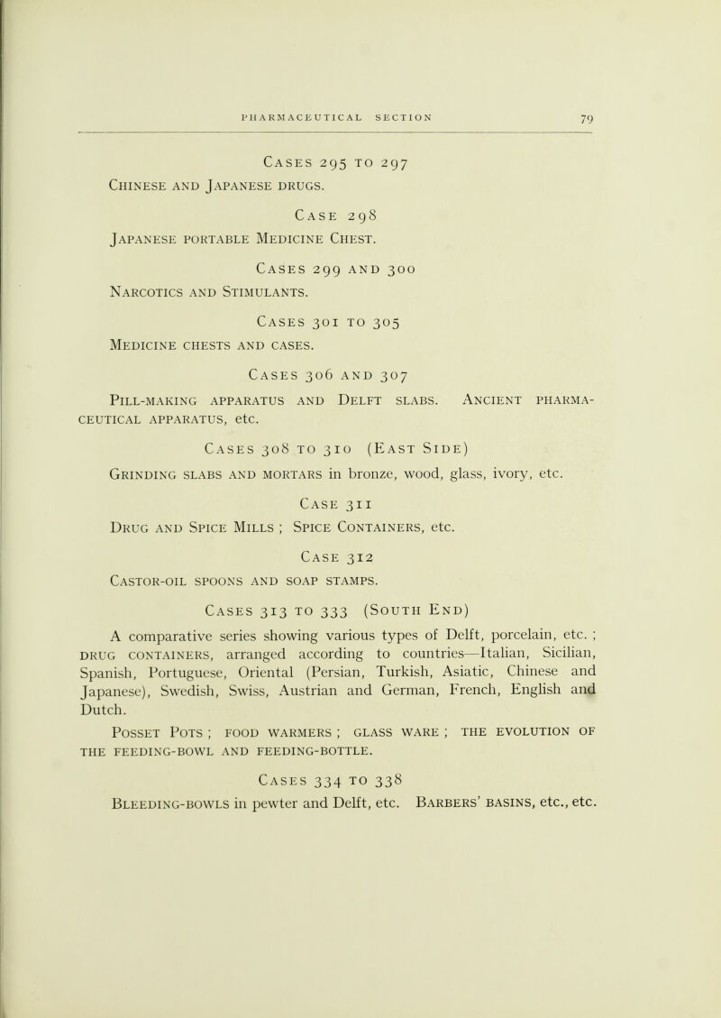 Cases 295 to 297 Chinese and Japanese drugs. Case 298 Japanese portable Medicine Chest. Cases 299 and 300 Narcotics and Stimulants. Cases 301 to 305 Medicine chests and cases. Cases 306 and 307 Pill-making apparatus and Delft slabs. Ancient pharma- ceutical apparatus, etc. Cases 308 to 310 (East Side) Grinding slabs and mortars in bronze, wood, glass, ivory, etc. Case 311 Drug and Spice Mills ; Spice Containers, etc. Case 312 Castor-oil spoons and soap stamps. Cases 313 to 333 (South End) A comparative series showing various types of Delft, porcelain, etc. ; drug containers, arranged according to countries—Italian, Sicilian, Spanish, Portuguese, Oriental (Persian, Turkish, Asiatic, Chinese and Japanese), Swedish, Swiss, Austrian and German, French, English and Dutch. Posset Pots ; food warmers ; glass ware ; the evolution of the feeding-bowl and feeding-bottle. Cases 334 to 338 Bleeding-bowls in pewter and Delft, etc. Barbers' basins, etc., etc.