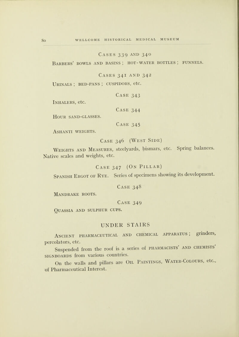 So Cases 339 and 340 Barbers' bowls and basins; hot-water bottles; funnels. Cases 341 and 342 Urinals ; bed-pans ; cuspidors, etc. Case 343 Inhalers, etc. Case 344 Hour sand-glasses. Case 345 ashanti weights. Case 346 (West Side) Weights and Measures, steelyards, bismars, etc. Spring balances. Native scales and weights, etc. Case 347 (On Pillar) Spanish Ergot of Rye. Series of specimens showing its development. Case 348 Mandrake roots. Case 349 Quassia and sulphur cups. UNDER STAIRS Ancient pharmaceutical and chemical apparatus; grinders, percolators, etc. Suspended from the roof is a series of pharmacists' and chemists' signboards from various countries. On the walls and pillars are Oil Paintings, Water-Colours, etc., of Pharmaceutical Interest.