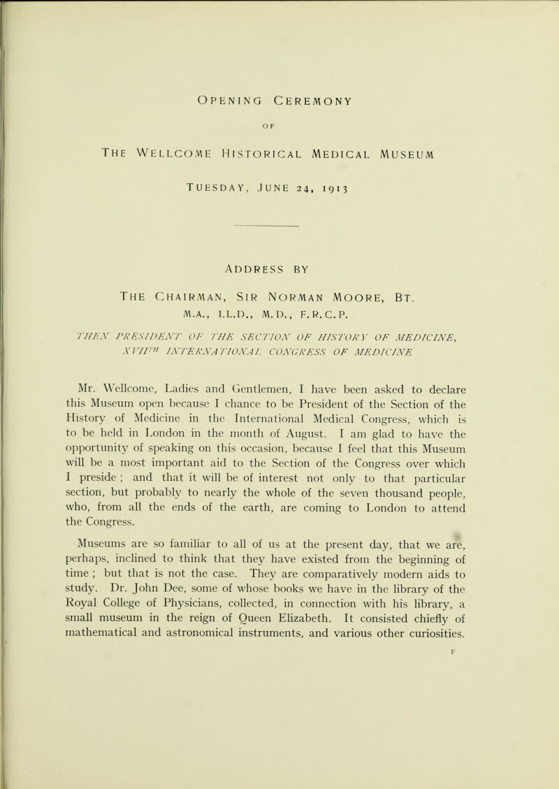 Opening Ceremony OF The Wellcome Historical Medical Museum Tuesday, June 24, 1913 Address by The Chairman, Sir Norman Moore, Bt. m.a., ll.d., m.d., f.r.c.p. til ex pres/dent of the section of history of medicine, XVIIth INTERNATIONA I CONGRESS OF MEDICINE Mr. Wellcome, Ladies and Gentlemen, I have been asked to declare this Museum open because I chance to be President of the Section of the History of Medicine in the International Medical Congress, which is to be held in London in the month of August. I am glad to have the opportunity of speaking on this occasion, because I feel that this Museum will be a most important aid to the Section of the Congress over which I preside ; and that it will be of interest not only to that particular section, but probably to nearly the whole of the seven thousand people, who, from all the ends of the earth, are coming to London to attend the Congress. Museums are so familiar to all of us at the present day, that we are, perhaps, inclined to think that they have existed from the beginning of time ; but that is not the case. They are comparatively modern aids to study. Dr. John Dee, some of whose books we have in the library of the Royal College of Physicians, collected, in connection with his library, a small museum in the reign of Queen Elizabeth. It consisted chiefly of mathematical and astronomical instruments, and various other curiosities.