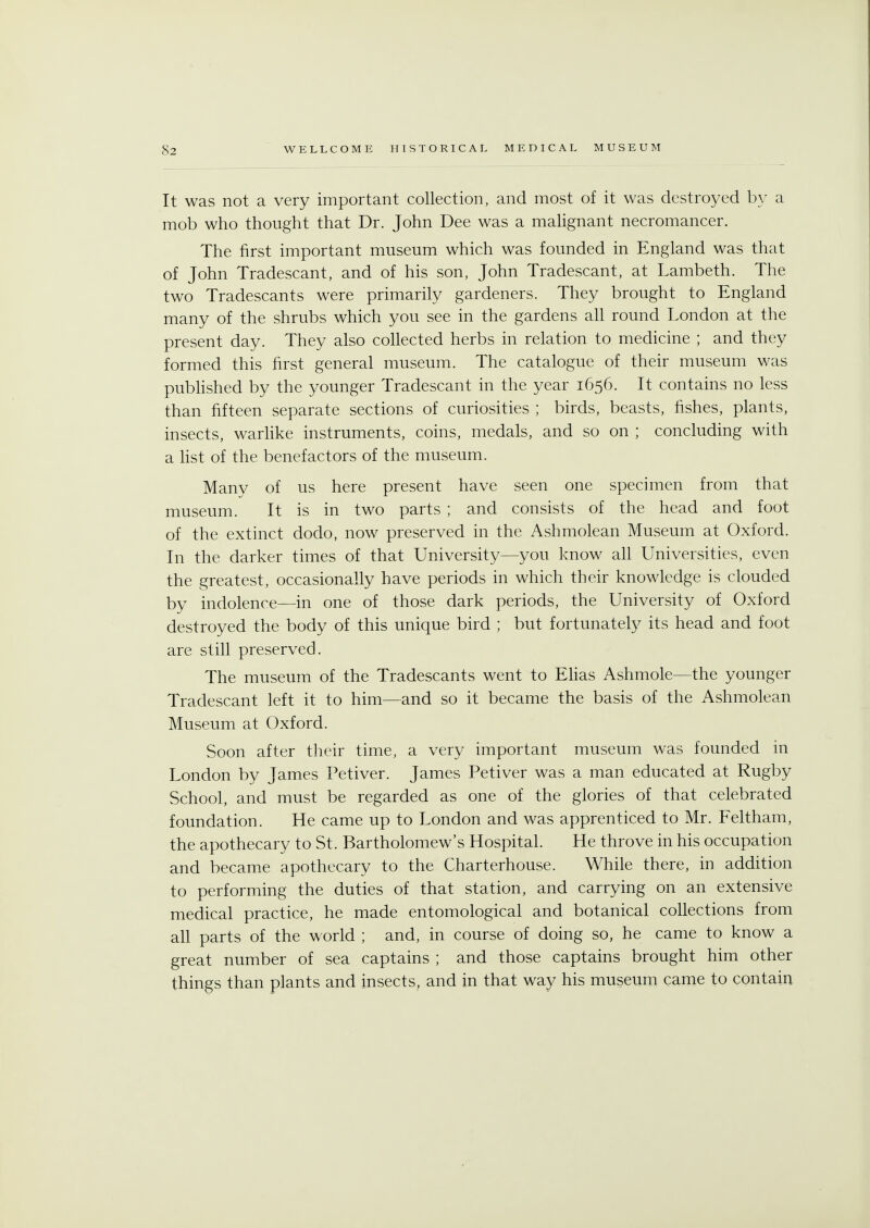 It was not a very important collection, and most of it was destroyed by a mob who thought that Dr. John Dee was a malignant necromancer. The first important museum which was founded in England was that of John Tradescant, and of his son, John Tradescant, at Lambeth. The two Tradescants were primarily gardeners. They brought to England many of the shrubs which you see in the gardens all round London at the present day. They also collected herbs in relation to medicine ; and they formed this first general museum. The catalogue of their museum was published by the younger Tradescant in the year 1656. It contains no less than fifteen separate sections of curiosities ; birds, beasts, fishes, plants, insects, warlike instruments, coins, medals, and so on ; concluding with a list of the benefactors of the museum. Many of us here present have seen one specimen from that museum. It is in two parts ; and consists of the head and foot of the extinct dodo, now preserved in the Ashmolean Museum at Oxford. In the darker times of that University—you know all Universities, even the greatest, occasionally have periods in which their knowledge is clouded by indolence—in one of those dark periods, the University of Oxford destroyed the body of this unique bird ; but fortunately its head and foot are still preserved. The museum of the Tradescants went to Elias Ashmole—the younger Tradescant left it to him—and so it became the basis of the Ashmolean Museum at Oxford. Soon after their time, a very important museum was founded in London by James Petiver. James Petiver was a man educated at Rugby School, and must be regarded as one of the glories of that celebrated foundation. He came up to London and was apprenticed to Mr. Feltham, the apothecary to St. Bartholomew's Hospital. He throve in his occupation and became apothecary to the Charterhouse. While there, in addition to performing the duties of that station, and carrying on an extensive medical practice, he made entomological and botanical collections from all parts of the world ; and, in course of doing so, he came to know a great number of sea captains ; and those captains brought him other things than plants and insects, and in that way his museum came to contain